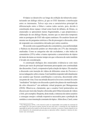 O tópico se desenvolve ao longo da exibição da telenovela caracterizando um diálogo efetivo, já que os CGU denotam a interlocução
entre os internautas. Talvez seja essa a característica principal de
diferenciação entre o Orkut e outras redes sociais, pois, devido à
constituição desse espaço virtual como local de debates, de fóruns, os
enunciados se apresentem menos fragmentados, o que proporciona a
elaboração de um diálogo fluente, mesmo que os intervalos temporais
entre as postagens de CGU não sejam contínuos. Os usuários fazem até
mesmo uso de perguntas retóricas a fim de prosseguir a discussão, além
de responder aos comentários deixados por outros usuários.
De acordo com a quantificação dos comentários, essa uniformidade
e fluência na discussão podem ser observadas em 27% das interações
analisadas. Como as categorias não são excludentes, o alto índice de
comentários (35%) sobre a trama representa a característica do tópico
de tratar da trama ao mesmo tempo em que o discurso do outro também
é levado em consideração.
A construção dialógica dos enunciados evidencia-se com mais
clareza por meio da principal internauta preocupada com continuidade
das discussões, Carol, a responsável pela criação do tópico. Ela atualiza
a discussão com inserção de vídeos de diferentes cenas de Passione e
novas indagações sobre a trama. Carol também responde individualmente
aos usuários que fizeram contribuições à conversa, discorrendo sobre
seu ponto de vista. Essa sua atitude discursiva leva-nos a nomeá-la como
“mediadora” do tópico em discussão a partir dos planos de manifestação
do ethos discursivo23 em ambiente virtual proposto por Maingueneau
(2010). Observa-se, claramente, que a usuária Carol potencializa seu
discurso por meio das funções oferecidas pelo Orkut (inserção de vídeos
e links, por exemplo). Desperta, deste modo, o interesse de outros usuários
e consegue ensejar a atitude responsiva necessária para a produção de
sentidos e a movimentação constante do tópico. Além disso, Carol, como
23

Para Maingueneau (2010), o ethos discursivo pode ser compreendido como produto da construção de
uma imagem de si por parte de sujeitos inscritos em uma rede social. A construção do ethos depende da
capacidade de cada um dos usuários ou fãs de aproveitar, ao máximo, os recursos e funções disponíveis nos
novos dispositivos de comunicação para que possa se apresentar melhor e despertar o interesse do interlocutor suas conversações.

267

 