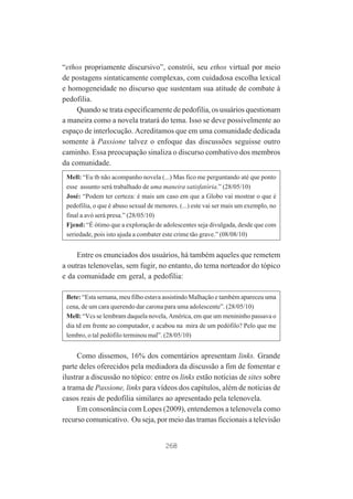 “ethos propriamente discursivo”, constrói, seu ethos virtual por meio
de postagens sintaticamente complexas, com cuidadosa escolha lexical
e homogeneidade no discurso que sustentam sua atitude de combate à
pedofilia.
Quando se trata especificamente de pedofilia, os usuários questionam
a maneira como a novela tratará do tema. Isso se deve possivelmente ao
espaço de interlocução. Acreditamos que em uma comunidade dedicada
somente à Passione talvez o enfoque das discussões seguisse outro
caminho. Essa preocupação sinaliza o discurso combativo dos membros
da comunidade.
Mell: “Eu tb não acompanho novela (...) Mas fico me perguntando até que ponto
esse assunto será trabalhado de uma maneira satisfatória.” (28/05/10)
José: “Podem ter certeza: é mais um caso em que a Globo vai mostrar o que é
pedofilia, o que é abuso sexual de menores. (...) este vai ser mais um exemplo, no
final a avó será presa.” (28/05/10)
Fjend: “É ótimo que a exploração de adolescentes seja divulgada, desde que com
seriedade, pois isto ajuda a combater este crime tão grave.” (08/08/10)

Entre os enunciados dos usuários, há também aqueles que remetem
a outras telenovelas, sem fugir, no entanto, do tema norteador do tópico
e da comunidade em geral, a pedofilia:
Bete: “Esta semana, meu filho estava assistindo Malhação e também apareceu uma
cena, de um cara querendo dar carona para uma adolescente”. (28/05/10)
Mell: “Vcs se lembram daquela novela, América, em que um menininho passava o
dia td em frente ao computador, e acabou na mira de um pedófilo? Pelo que me
lembro, o tal pedófilo terminou mal”. (28/05/10)

Como dissemos, 16% dos comentários apresentam links. Grande
parte deles oferecidos pela mediadora da discussão a fim de fomentar e
ilustrar a discussão no tópico: entre os links estão notícias de sites sobre
a trama de Passione, links para vídeos dos capítulos, além de notícias de
casos reais de pedofilia similares ao apresentado pela telenovela.
Em consonância com Lopes (2009), entendemos a telenovela como
recurso comunicativo. Ou seja, por meio das tramas ficcionais a televisão

268

 