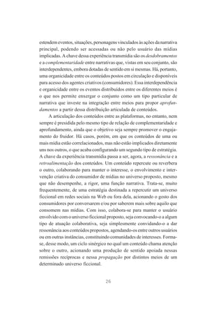 estendem eventos, situações, personagens vinculados às ações da narrativa
principal, podendo ser acessadas ou não pelo usuário das mídias
implicadas. A chave dessa experiência transmídia são os desdobramentos
e a complementaridade entre narrativas que, vistas em seu conjunto, são
interdependentes, embora dotadas de sentido em si mesmas. Há, portanto,
uma organicidade entre os conteúdos postos em circulação e disponíveis
para acesso dos agentes criativos (consumidores). Essa interdependência
e organicidade entre os eventos distribuídos entre os diferentes meios é
o que nos permite enxergar o conjunto como um tipo particular de
narrativa que investe na integração entre meios para propor aprofundamentos a partir dessa distribuição articulada de conteúdos.
A articulação dos conteúdos entre as plataformas, no entanto, nem
sempre é presidida pelo mesmo tipo de relação de complementaridade e
aprofundamento, ainda que o objetivo seja sempre promover o engajamento do fruidor. Há casos, porém, em que os conteúdos de uma ou
mais mídia estão correlacionados, mas não estão implicados diretamente
uns nos outros, o que acaba configurando um segundo tipo de estratégia.
A chave da experiência transmídia passa a ser, agora, a ressonância e a
retroalimentação dos conteúdos. Um conteúdo repercute ou reverbera
o outro, colaborando para manter o interesse, o envolvimento e intervenção criativa do consumidor de mídias no universo proposto, mesmo
que não desempenhe, a rigor, uma função narrativa. Trata-se, muito
frequentemente, de uma estratégia destinada a repercutir um universo
ficcional em redes sociais na Web ou fora dela, acionando o gosto dos
consumidores por conversarem e/ou por saberem mais sobre aquilo que
consomem nas mídias. Com isso, colabora-se para manter o usuário
envolvido com o universo ficcional proposto, seja convocando-o a algum
tipo de atuação colaborativa, seja simplesmente convidando-o a dar
ressonância aos conteúdos propostos, agendando-os entre outros usuários
ou em outras instâncias, constituindo comunidades de interesses. Formase, desse modo, um ciclo sinérgico no qual um conteúdo chama atenção
sobre o outro, acionando uma produção de sentido apoiada nessas
remissões recíprocas e nessa propagação por distintos meios de um
determinado universo ficcional.

26

 