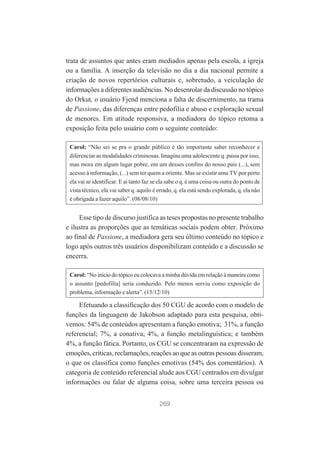 trata de assuntos que antes eram mediados apenas pela escola, a igreja
ou a família. A inserção da televisão no dia a dia nacional permite a
criação de novos repertórios culturais e, sobretudo, a veiculação de
informações a diferentes audiências. No desenrolar da discussão no tópico
do Orkut, o usuário Fjend menciona a falta de discernimento, na trama
de Passione, das diferenças entre pedofilia e abuso e exploração sexual
de menores. Em atitude responsiva, a mediadora do tópico retoma a
exposição feita pelo usuário com o seguinte conteúdo:
Carol: “Não sei se pra o grande público é tão importante saber reconhecer e
diferenciar as modalidades criminosas. Imagina uma adolescente q. passa por isso,
mas mora em algum lugar pobre, em um desses confins do nosso país (...), sem
acesso à informação, (...) sem ter quem a oriente. Mas se existir uma TV por perto
ela vai se identificar. E aí tanto faz se ela sabe o q. é uma coisa ou outra do ponto de
vista técnico, ela vai saber q. aquilo é errado, q. ela está sendo explorada, q. ela não
é obrigada a fazer aquilo”. (08/08/10)

Esse tipo de discurso justifica as teses propostas no presente trabalho
e ilustra as proporções que as temáticas sociais podem obter. Próximo
ao final de Passione, a mediadora gera seu último conteúdo no tópico e
logo após outros três usuários disponibilizam conteúdo e a discussão se
encerra.
Carol: “No início do tópico eu colocava a minha dúvida em relação à maneira como
o assunto [pedofilia] seria conduzido. Pelo menos serviu como exposição do
problema, informação e alerta”. (15/12/10)

Efetuando a classificação dos 50 CGU de acordo com o modelo de
funções da linguagem de Jakobson adaptado para esta pesquisa, obtivemos: 54% de conteúdos apresentam a função emotiva; 31%, a função
referencial; 7%, a conativa; 4%, a função metalinguística; e também
4%, a função fática. Portanto, os CGU se concentraram na expressão de
emoções, críticas, reclamações, reações ao que as outras pessoas disseram,
o que os classifica como funções emotivas (54% dos comentários). A
categoria de conteúdo referencial alude aos CGU centrados em divulgar
informações ou falar de alguma coisa, sobre uma terceira pessoa ou
269

 
