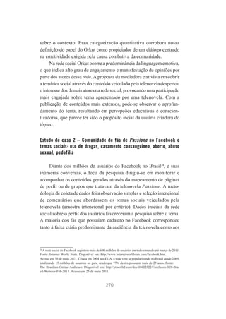 sobre o contexto. Essa categorização quantitativa corrobora nossa
definição do papel do Orkut como propiciador de um diálogo centrado
na emotividade exigida pela causa combativa da comunidade.
Na rede social Orkut ocorre a predominância da linguagem emotiva,
o que indica alto grau de engajamento e manisfestação de opiniões por
parte dos atores dessa rede. A proposta da mediadora e ativista em cobrir
a temática social através do conteúdo veiculado pela telenovela despertou
o interesse dos demais atores na rede social, provocando uma participação
mais engajada sobre tema apresentado por uma telenovela. Com a
publicação de conteúdos mais extensos, pode-se observar o aprofundamento do tema, resultando em percepções educativas e conscientizadoras, que parece ter sido o propósito incial da usuária criadora do
tópico.

Estudo de caso 2 – Comunidade de fãs de Passione no Facebook e
temas sociais: uso de drogas, casamento consanguíneo, aborto, abuso
sexual, pedofilia
Diante dos milhões de usuários do Facebook no Brasil24, e suas
inúmeras conversas, o foco da pesquisa dirigiu-se em monitorar e
acompanhar os conteúdos gerados através do mapeamento de páginas
de perfil ou de grupos que tratavam da telenovela Passione. A metodologia de coleta de dados foi a observação simples e seleção intencional
de comentários que abordassem os temas sociais veiculados pela
telenovela (amostra intencional por critério). Dados iniciais da rede
social sobre o perfil dos usuários favoreceram a pesquisa sobre o tema.
A maioria dos fãs que possuíam cadastro no Facebook correspondeu
tanto à faixa etária predominante da audiência da telenovela como aos

24
A rede social do Facebook registrou mais de 600 milhões de usuários em todo o mundo até março de 2011.
Fonte: Internet World State. Disponível em: http://www.internetworldstats.com/facebook.htm.
Acesso em 30 de maio 2011. Criada em 2004 nos EUA, a rede vem se popularizando no Brasil desde 2009,
totalizando 15 milhões de usuários no país, sendo que 77% destes possuem mais de 25 anos. Fonte:
The Brasilian Online Audience. Disponível em: http://pt.scribd.com/doc/48622322/ComScore-SOI-Brazil-Webinar-Feb-2011. Acesso em 25 de maio 2011.

270

 