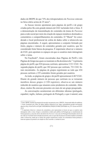 dados do IBOPE de que 74% dos telespectadores de Passione estavam
na faixa etária acima de 25 anos25.
As buscas iniciais apontaram para páginas de perfil e de grupo
criadas pelos fãs com grande número de CGU incluindo links e fotos. É
a demonstração da transmidiação de conteúdos da trama de Passione
para a rede social por meio da criação de espaços temáticos destinados a
comentários e compartilhamentos de conteúdos. O “Mural” foi considerado o local preferencial de coleta de dados sobre a telenovela nas
páginas encontradas. A seguir, apresentamos o conjunto formado por
título, página e número de conteúdos gerados por usuários, que foi
considerado fonte básica da pesquisa. É importante observar o número
de CGU, pois apontam os espaços em que os usuários mais interagiram
sobre o tema.
No Facebook26, foram encontradas duas Páginas de Perfil e três
Páginas de Grupo nas quais se reuniram os fãs da telenovela.27 A primeira
página de perfil, que 824 pessoas curtiram, apresentou 5.511 CGU. Na
segunda página de perfil, que 262 pessoas que curtiram, 721 CGU foram encontrados. As páginas de grupos registraram ao todo que 434
pessoas curtiram e 235 conteúdos foram gerados por usuários.
Ao todo, as páginas de grupo e de perfil apresentaram 6.467 CGU.
Diante do grande número de pessoas que curtiram ou se tornaram
membros desses grupos (1.520 registros), observa-se um número
reduzido de usuários que atuaram como produtores de conteúdo. Além
disso, muitos fãs estavam presentes em mais de um grupo pesquisado.
As conversações aconteceram em diferentes idiomas (português,
espanhol, inglês, italiano, português de Portugal), o que é natural, uma

25

Fonte: IBOPE. Instituto de pesquisa de mercado, tem parceria com o OBITEL, fornecendo dados de audiência.
Fonte Facebook.com. Base de dados pública disponível em: https://spreadsheets.google.com/spreadsheet/ccc?key=0AmVuFFwvsCFpdC1DOGllRE0zLURJQS1XV0JKV20tTlE&hl=en_US. Acesso em 05/07/
2010.
27
É importante observar o número de comentários, pois representam os locais em que os usuários mais
interagiram sobre o tema. Grupos e comentários criados pelo público de Portugal que se manifestaram de
forma pejorativa a uma das atrizes da telenovela Passione e seus atos em Portugal disseminados através de
um vídeo no YouTube foram retirados da amostra, uma vez que não foi possível encontrar nenhum comentário
sobre a telenovela, ainda que os títulos dos grupos remetessem à trama. Os comentários foram pontuais e
tratavam apenas do protesto em relação ao fato ocorrido e à atitude da atriz.
26

271

 