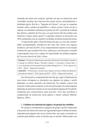 conteúdo por parte dos usuários, período em que na telenovela eram
veiculados assuntos que tratavam dos temas sociais, principalmente o
intitulado (pelos fãs) de o “Segredo de Gérson”, em que as suspeitas
recaíam sobre a prática de pedofilia e o abuso sexual. Como era de se
esperar, os conteúdos culminam em janeiro de 2011, período de exibição
dos últimos capítulos de Passione, no qual muitos fãs desvendam seus
mistérios (“quem matou quem?”) cogitados durante as discussões em
2010, juntamente com as soluções veiculadas na última semana da trama.
A repercussão após o final da telenovela que, no caso das comunidades acompanhadas, estendeu-se por mais dois meses nos espaços
temáticos, até maio de 2011. Esse comportamento repetiu-se em relação
à telenovela que sucederia Passione, sendo que o convite para a visitação
e participação nesse novo espaço foi apresentado nas próprias páginas
de Passione através de links e fotos.
Passione: “Ya tenemos Página para comentar la Próxima Novela Global: Insensato
Coração de Gilberto Braga y Ricardo Linhares =) Insensato Coração http://
www.facebook.com/InsensatoCoracao.GilbertoBraga?ref=ts” 29 de Agosto de
2010 – 20h10 – Página do Facebook.
Sandra92: “A Gloria pires vai fazer uma vilã que vai deixar a Maria de fátima de
vale tudo no chinelo”. 29 de Agosto de 2010 – 21h23 – Página do Facebook.

Isso demonstra o comportamento dos fãs que, após a finalização de
uma trama extinguem as interações nas páginas de grupos e perfis
dedicados ao tema específico da telenovela. No entanto, através dos
vínculos criados pelos usuários a conversa prossegue em outras páginas
dedicadas às próximas tramas ou em suas próprias páginas do Facebook,
compostas por características mais pessoais. Esse fato corrobora a
compreensão da telenovela como gênero e matriz cultural (MartínBarbero, 2001).
1. A dinâmica da construção das páginas e da geração dos conteúdos

Os usuários consideraram as páginas de grupo e perfil criadas para
a discussão da telenovela como um lugar próprio para o debate da trama,
migrando para páginas das novas telenovelas, nas quais novamente se
reunirão para debater sobre as ficções que os atraem. Observando esse
274

 