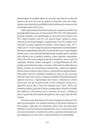 demonstração de irritação diante de um outro desconhecer eventos da
trama ou de envio de spam na página de discussão como de contentamento com comentários partilhados sobre lembranças de outras novelas
escritas pelo autor de Passione.
Numa aproximação baseada em termos de categorias temáticas de
conteúdo observamos que, no universo de 6.467 CGU, 65% deles tratam
da trama, surgindo, em segundo lugar, as conversas entre usuários com
38%. Muito distante, com 8%, em terceiro lugar, surgem os temas
referentes a atores/personagens; o quarto lugar, com 5%, contém CGU
referentes ao autor; seguindo em quinto e sexto lugares, links, 4%, e
trilha com 1%. Essas categorias procuram demonstrar a predominância
dos temas compartilhados pelos fãs. A trama de Passione e os personagens
(muitas vezes, a sua construção) predominaram, seguidos pelos conteúdos
cujos objetos eram os próprios usuários, como respostas, comentários
sobre outros fãs. Essas categorias não são excludentes, uma vez que foi
importante observar, nessas mensagens, o compartilhamento de links
trazidos para dentro dos grupos, em geral, sobre notícias publicadas nos
demais veículos de comunicação contendo fotos, vídeos de capítulos,
trilhas sonoras, notícias sobre a trama e o desenrolar de capítulos futuros.
Interessante observar conteúdos dirigidos ao autor ou que versavam
sobre ele, bem como críticas e elogios ao trabalho da direção (incluindo
aspectos técnicos), à interpretação dos atores e referências a outras
telenovelas em que haviam atuado. Esses conteúdos levam-nos a
identificar nesses fãs o “leitor de segundo nível” (Eco, 1997), que
estabelece relações, que não se limita a compreender a história veiculada,
mas também a relacioná-la com as intenções do autor, a indagar-se
sobre o significado não imediato das palavras, das cenas, enfim, da obra
artística.
Os temas sociais presentes em Passione emergem envoltos em CGU
sobre os personagens. Em nenhum momento os fãs fazem referência a
eles usando a expressão merchandising social, como são comumente
definidos. Essas discussões são significativas, uma vez que levam os fãs
a um posicionamento a respeito do assunto e apontam para atitudes em
que transparece um ethos que os representa dentro da comunidade.

278

 