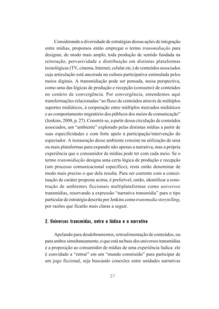 Considerando a diversidade de estratégias dessas ações de integração
entre mídias, propomos então empregar o termo transmidiação para
designar, de modo mais amplo, toda produção de sentido fundada na
reiteração, pervasividade e distribuição em distintas plataformas
tecnológicas (TV, cinema, Internet, celular etc.) de conteúdos associados
cuja articulação está ancorada na cultura participativa estimulada pelos
meios digitais. A transmidiação pode ser pensada, nessa perspectiva,
como uma das lógicas de produção e recepção (consumo) de conteúdos
no cenário de convergência. Por convergência, entendemos aqui
transformações relacionadas “ao fluxo de conteúdos através de múltiplos
suportes midiáticos, à cooperação entre múltiplos mercados midiáticos
e ao comportamento migratório dos públicos dos meios de comunicação”
(Jenkins, 2008, p. 27). Constrói-se, a partir dessa circulação de conteúdos
associados, um “ambiente” explorado pelas distintas mídias a partir de
suas especificidades e com forte apelo à participação/intervenção do
espectador. A instauração desse ambiente consiste na utilização de uma
ou mais plataformas para expandir não apenas a narrativa, mas a própria
experiência que o consumidor de mídias pode ter com cada meio. Se o
termo transmidiação designa uma certa lógica de produção e recepção
(um processo comunicacional específico), resta então denominar de
modo mais preciso o que dela resulta. Para ser coerente com a conceituação de caráter proposta acima, é preferível, então, identificar a construção de ambientes ficcionais multiplataformas como universos
transmídias, reservando a expressão “narrativa transmídia” para o tipo
particular de estratégia descrita por Jenkins como transmedia storytelling,
por razões que ficarão mais claras a seguir.

2. Universos transmídas, entre o lúdico e o narrativo
Apelando para desdobramentos, retroalimentação de conteúdos, ou
para ambos simultaneamente, o que está na base dos universos transmídias
é a proposição ao consumidor de mídias de uma experiência lúdica: ele
é convidado a “entrar” em um “mundo construído” para participar de
um jogo ficcional, seja buscando conexões entre unidades narrativas
27

 
