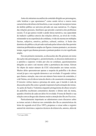Antes de entrarmos na análise do conteúdo dirigido aos personagens,
cabe lembrar o que apontamos29 como sendo talvez a marca mais
característica da telenovela brasileira, a sua vocação de incorporar temas
do âmbito público ao universo privado em suas narrativas. É a lógica
das relações pessoais, familiares que preside a narrativa dos problemas
sociais. É aí que parece residir o poder dessa narrativa, sua capacidade
de traduzir o público através das relações afetivas, ao nível do vivido,
misturando-se na experiência do cotidiana, vivida ela mesma em múltiplas
facetas, subjetiva, emotiva, política, cultural, estética. A fusão dos
domínios do público e do privado realizada pelas telenovelas lhes permite
sintetizar problemáticas amplas em figuras e tramas pontuais e, ao mesmo
tempo, sugerir que dramas pessoais e pontuais podem vir a ter significado
amplo.
Em um primeiro momento, as discussões dos fãs giraram em torno
das ações das personagens e, posteriormente, os discursos dedicaram-se
a opiniões e aspectos vividos por eles no cotidiano, questionamentos
dirigidos ao autor e até mesmo sobre a pertinência dos temas. Gérson
foi objeto do maior número de CGU relacionados aos temas sociais.
Muitos deles apresentavam apenas a suspeita de pedofilia e do abuso
sexual já que o seu segredo demorou a ser revelado. O segundo vértice
que chama a atenção, mas com um número bem menor de conteúdos, é
o de Fátima, envolvida no tema do aborto e do casamento consanguíneo.
O terceiro vértice marca a presença do autor, que é trazido à roda de
discussões pelos fãs como o grande responsável pela armação dos temas.
As ações de Saulo e Valentina enquanto protagonistas de abuso sexual e
de pedofilia receberam comentários durante o último mês da trama,
quando a história de cada um deles foi revelada. O tema de Danilo e sua
relação com as drogas não chamou muito a atenção dos fãs em Passione.
Particularmente importante ao adentrarmos esses discursos sobre
as temas sociais é observar nos conteúdos dos fãs as características do
leitor de segundo nível (Eco 1997), propenso a versar sobre o registro
autoral de roteiristas e aspectos técnicos da telenovela, autores, além de

29

Ver Lopes (2009).

280

 