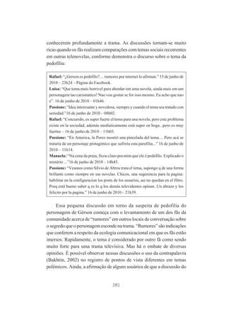 conhecerem profundamente a trama. As discussões tornam-se muito
ricas quando os fãs realizam comparações com temas sociais recorrentes
em outras telenovelas, conforme demonstra o discurso sobre o tema da
pedofilia:
Rafael: “¿Gerson es pedófilo?.... rumores por internet lo afirman.” 15 de junho de
2010 – 23h24 – Página do Facebook.
Luisa: “Que tema mais horrivel para abordar em uma novela, ainda mais em um
personagem tao carismatico! Nao vou gostar se for isso mesmo. Eu acho que nao
e”. 16 de junho de 2010 – 01h46.
Passione: “Idea interesante y novedosa; siempre y cuando el tema sea tratado con
seriedad.”16 de junho de 2010 – 08h02.
Rafael: “Concuerdo, es super fuerte el tema para una novela, pero este problema
existe en la sociedad, además mediaticamente está super en boga...pero es muy
fuertee – 16 de junho de 2010 – 11h03.
Passione: “En America, la Perez mostró una pincelada del tema.... Pero acá se
trataría de un personaje protagónico que sufriría esta parafilia...” 16 de junho de
2010 – 11h14.
Manuela: “Na cena da praia, ficou claro pra mim que ele é pedófilo. Explicado o
mistério ...”16 de junho de 2010 – 14h43.
Passione: “Veamos como Silvio de Abreu trata el tema, supongo q de una forma
brillante como siempre en sus novelas. Chicos, una sugerencia para la pagina:
habilitar en la configuracion los posts de los usuarios, asi no quedan en el filtro.
Porq está bueno saber q es lo q los demás televidentes opinan. Un abrazo y los
felicito por la pagina.” 16 de junho de 2010 – 21h39.

Essa pequena discussão em torno da suspeita de pedofilia do
personagem de Gérson começa com o levantamento de um dos fãs da
comunidade acerca de “rumores” em outros locais de conversação sobre
o segredo que o personagem esconde na trama. “Rumores” são indicações
que conferem a respeito da ecologia comunicacional em que os fãs estão
imersos. Rapidamente, o tema é considerado por outro fã como sendo
muito forte para uma trama televisiva. Mas há o embate de diversas
opiniões. É possível observar nessas discussões o uso da contrapalavra
(Bakhtin, 2002) no registro de pontos de vista diferentes em temas
polêmicos. Ainda, a afirmação de alguns usuários de que a discussão do

281

 