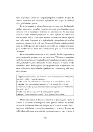 tema proposto na telenovela é importante para a sociedade. A figura do
autor é recorrente para solucionar o problema para o qual os usuários
têm opiniões divergentes.
Referências a outras telenovelas em que o mesmo tema foi abordado
ajudam a esclarecer posições. É comum encontrar uma linguagem mais
emotiva com a presença de rupturas nos discursos dos fãs nas redes
sociais ao tratar de temas polêmicos. Há ainda rupturas no sentido dos
discursos que muitas vezes levam a outros assuntos, não apenas àqueles
que estão sendo discutidos pelo tópico inicial. Além disso, orientações
quanto ao uso correto da rede e da ferramenta (função metalinguística)
para que todos possam participar da discussão são sempre lembradas
pelo moderador de uma das comunidades que se autodenomina
“Passione”.
Os temas sociais costumam atrair a atenção dos fãs engajando-os
em torno daquilo que percebem ser importante. Vários recortes podem
ser feitos nessas falas, privilegiando aspectos culturais, tais como gênero,
etnia, cultura local, como demonstra abaixo a discussão acerca do aborto
realizado a partir da situação da personagem Fátima. Nesse tópico, fãs
do sexo feminino foram afetadas especialmente e inseriram grande parte
do conteúdo:
Jorgelina: “Fátima abortó y está muriendo a causa de una infección :o”19 de junho
de 2010 – 01h03 – Página do Facebook.
Carla: “siiim, mas tenho certeza q vai viver!!!” 19 de junho de 2010 – 01h04.
Marcela: “Sim...nao pensei que abortaría: o”19 de junho de 2010 – 01h06.
Vera: “sim, eu achei q sim, assim eles mostram as consequencias! ne?”19 de junho
de 2010 – 02h12.
Carla: “sim...!!! vai viver...!!”19 de junho de 2010 – 22h00.
Daniela: “Es obvio que va a vivir xD” 20 de junho de 2010 – 01h42.

Outro tema social de Passione envolvia os personagens Fátima e
Sinval: o casamento consanguíneo entre primos. O tema foi tratado
através de sentimentos fortes, de indignação, às vezes de maneira direta,
propondo visibilidade e entendimento mútuo, e, às vezes, de maneira
subtendida, utilizando a opinião de outros personagens para reforçar a

282

 