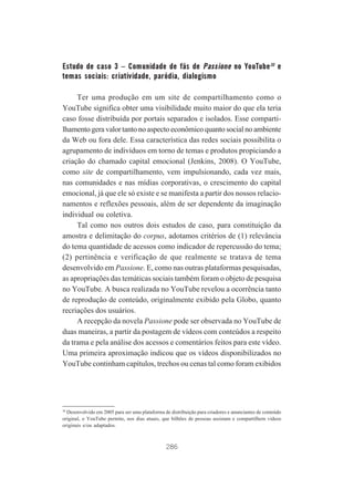 Estudo de caso 3 – Comunidade de fãs de Passione no YouTube30 e
temas sociais: criatividade, paródia, dialogismo
Ter uma produção em um site de compartilhamento como o
YouTube significa obter uma visibilidade muito maior do que ela teria
caso fosse distribuída por portais separados e isolados. Esse compartilhamento gera valor tanto no aspecto econômico quanto social no ambiente
da Web ou fora dele. Essa característica das redes sociais possibilita o
agrupamento de indivíduos em torno de temas e produtos propiciando a
criação do chamado capital emocional (Jenkins, 2008). O YouTube,
como site de compartilhamento, vem impulsionando, cada vez mais,
nas comunidades e nas mídias corporativas, o crescimento do capital
emocional, já que ele só existe e se manifesta a partir dos nossos relacionamentos e reflexões pessoais, além de ser dependente da imaginação
individual ou coletiva.
Tal como nos outros dois estudos de caso, para constituição da
amostra e delimitação do corpus, adotamos critérios de (1) relevância
do tema quantidade de acessos como indicador de repercussão do tema;
(2) pertinência e verificação de que realmente se tratava de tema
desenvolvido em Passione. E, como nas outras plataformas pesquisadas,
as apropriações das temáticas sociais também foram o objeto de pesquisa
no YouTube. A busca realizada no YouTube revelou a ocorrência tanto
de reprodução de conteúdo, originalmente exibido pela Globo, quanto
recriações dos usuários.
A recepção da novela Passione pode ser observada no YouTube de
duas maneiras, a partir da postagem de vídeos com conteúdos a respeito
da trama e pela análise dos acessos e comentários feitos para este vídeo.
Uma primeira aproximação indicou que os vídeos disponibilizados no
YouTube continham capítulos, trechos ou cenas tal como foram exibidos

30
Desenvolvido em 2005 para ser uma plataforma de distribuição para criadores e anunciantes de conteúdo
original, o YouTube permite, nos dias atuais, que bilhões de pessoas assistam e compartilhem vídeos
originais e/ou adaptados.

286

 