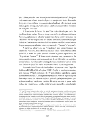 pela Globo, paródias com mudanças narrativas significativas31, imagens
estáticas com a música tema de algum personagem ao fundo. Em razão
disso, em primeiro lugar procedemos à avaliação da relevância do tema
tratado, para, em seguida, verificarmos a pertinência dos vídeos postados
em relação a Passione.
A ferramenta de busca do YouTube foi utilizada por meio da
combinação de muitos filtros e, neste caso, sobre temáticas sociais em
Passione, optamos por salientar as palavras-chave sempre contendo ou
“passione” ou “novela passione” e o critério relevância, como metodologia
de busca. Os temas que serviram de filtro sempre combinavam os nomes
dos personagens envolvidos como, por exemplo, “Gerson” e “segredo”.
A partir da observação da “relevância” dos temas tratados na
telenovela Passione, nosso foco se ateve às cenas e comentários sobre
pedofilia, a partir das quais possível detectar a grande repercussão do
“Segredo de Gerson”32. É interessante observar que, no decorrer da
trama, revelou-se que o personagem tema desse vídeo não era pedófilo,
contrariando a expectativa levantada pela mídia. Na trama, Gerson tinha
sido vítima de pedofilia e não o contrário, como todos imaginavam.
Adotando o critério de relevância, observamos que o vídeo “Segredo
do Gerson REVELADO – Passione 29/11/10”, obteve grande repercussão,
com mais de 470 mil exibições e 1.470 comentários, reproduzia a cena
exibida na telenovela.33 A sua grande repercussão pode ser explicada pela
forte expectativa em torno do segredo guardado pela personagem e que
seria mostrado ao público no capítulo. De certa maneira, o quase meio
milhão de visualizações obtidas pode ter correspondido a uma função

31

O YouTube possui editor de vídeos online por meio do qual é possível realizar transições entre cenas,
troca de trilhas de áudio, união e cortes do vídeos publicados. Esse recurso propicia a criação de formas
estéticas alternativas que lidam criativamente com um ou mais conteúdos originais. É o chamado mashup,
forma expressiva que acumula e articula diversos elementos de textos e imagens em uma mesma interface,
propiciando assim um conteúdo customizado. Gonçalves (2010) afirma que “a linguagem do mashup
possui aproximações com a do remix, como a entende Manovich (2001)”. No YouTube, esse tipo de conteúdo,
quase sempre repleto de humor ou paródia, vem ganhando cada vez mais espaço e os usuários da rede têm
acesso às mais diversas releituras narrativas.
32
A repercussão do tema levou o autor de Passione a negar, no site da telenovela e em entrevistas aos meios
de comunicação, que o personagem praticasse pedofilia. Na trama, capítulos mais tarde, Gerson revelou ao
psiquiatra ser viciado (ter fetiche) em ver cenas de sexo “sujo”.
33
Disponível em http://www.youtube.com/watch?v=VHXBRr7BaPc. Acessado em 25/05/2011.

287

 
