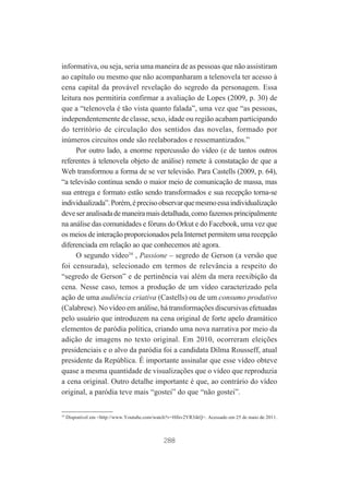 informativa, ou seja, seria uma maneira de as pessoas que não assistiram
ao capítulo ou mesmo que não acompanharam a telenovela ter acesso à
cena capital da provável revelação do segredo da personagem. Essa
leitura nos permitiria confirmar a avaliação de Lopes (2009, p. 30) de
que a “telenovela é tão vista quanto falada”, uma vez que “as pessoas,
independentemente de classe, sexo, idade ou região acabam participando
do território de circulação dos sentidos das novelas, formado por
inúmeros circuitos onde são reelaborados e ressemantizados.”
Por outro lado, a enorme repercussão do vídeo (e de tantos outros
referentes à telenovela objeto de análise) remete à constatação de que a
Web transformou a forma de se ver televisão. Para Castells (2009, p. 64),
“a televisão continua sendo o maior meio de comunicação de massa, mas
sua entrega e formato estão sendo transformados e sua recepção torna-se
individualizada”. Porém, é preciso observar que mesmo essa individualização
deve ser analisada de maneira mais detalhada, como fazemos principalmente
na análise das comunidades e fóruns do Orkut e do Facebook, uma vez que
os meios de interação proporcionados pela Internet permitem uma recepção
diferenciada em relação ao que conhecemos até agora.
O segundo vídeo34 , Passione – segredo de Gerson (a versão que
foi censurada), selecionado em termos de relevância a respeito do
“segredo de Gerson” e de pertinência vai além da mera reexibição da
cena. Nesse caso, temos a produção de um vídeo caracterizado pela
ação de uma audiência criativa (Castells) ou de um consumo produtivo
(Calabrese). No vídeo em análise, há transformações discursivas efetuadas
pelo usuário que introduzem na cena original de forte apelo dramático
elementos de paródia política, criando uma nova narrativa por meio da
adição de imagens no texto original. Em 2010, ocorreram eleições
presidenciais e o alvo da paródia foi a candidata Dilma Rousseff, atual
presidente da República. É importante assinalar que esse vídeo obteve
quase a mesma quantidade de visualizações que o vídeo que reproduzia
a cena original. Outro detalhe importante é que, ao contrário do vídeo
original, a paródia teve mais “gostei” do que “não gostei”.

34

Disponível em <http://www.Youtube.com/watch?v=Hfnv2YR3ikQ>. Acessado em 25 de maio de 2011.

288

 