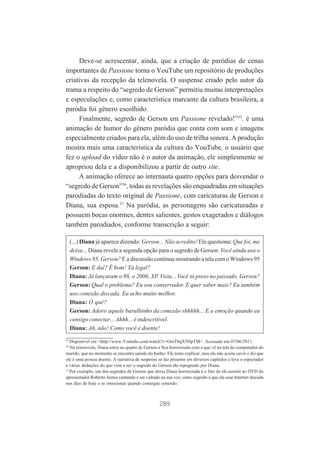 Deve-se acrescentar, ainda, que a criação de paródias de cenas
importantes de Passione torna o YouTube um repositório de produções
criativas da recepção da telenovela. O suspense criado pelo autor da
trama a respeito do “segredo de Gerson” permitiu muitas interpretações
e especulações e, como característica marcante da cultura brasileira, a
paródia foi gênero escolhido.
Finalmente, segredo de Gerson em Passione revelado!”35. é uma
animação de humor do gênero paródia que conta com som e imagens
especialmente criados para ela, além do uso de trilha sonora. A produção
mostra mais uma característica da cultura do YouTube, o usuário que
fez o upload do vídeo não é o autor da animação, ele simplesmente se
apropriou dela e a disponibilizou a partir de outro site.
A animação oferece ao internauta quatro opções para desvendar o
“segredo de Gerson”36, todas as revelações são enquadradas em situações
parodiadas do texto original de Passione, com caricaturas de Gerson e
Diana, sua esposa.37 Na paródia, as personagens são caricaturadas e
possuem bocas enormes, dentes salientes, gestos exagerados e diálogos
também parodiados, conforme transcrição a seguir:
(...) Diana já aparece dizendo: Gerson... Não acredito! Ele questiona: Que foi, me
deixa... Diana revela a segunda opção para o segredo de Gerson: Você ainda usa o
Windows 95, Gerson? E a discussão continua mostrando a tela com o Windows 95
Gerson: E daí? É bom! Tá legal?
Diana: Já lançaram o 98, o 2000, XP. Vista... Você tá preso no passado, Gerson?
Gerson: Qual o problema? Eu sou conservador. E quer saber mais? Eu também
uso conexão discada. Eu acho muito melhor.
Diana: O quê?
Gerson: Adoro aquele barulhinho da conexão shhhhh... E a emoção quando eu
consigo conectar... Ahhh... é indescritível.
Diana: Ah, não! Como você é doente!
35

Disponível em <http://www.Youtube.com/watch?v=OmT0qX5DpTM>. Acessado em 07/06/2011.
Na telenovela, Diana entra no quarto de Gerson e fica horrorizada com o que vê na tela do computador do
marido, que no momento se encontra saindo do banho. Ele tenta explicar, mas ela não aceita ouvir e diz que
ele é uma pessoa doente. A narrativa de suspense se faz presente em diversos capítulos e leva o espectador
a várias deduções do que vem a ser o segredo do Gerson tão repugnado por Diana.
37
Por exemplo, um dos segredos de Gerson que deixa Diana horrorizada é o fato de ele assistir ao DVD do
apresentador Roberto Justus cantando e ser vidrado na sua voz; outro segredo é que ele usar Internet discada
nos dias de hoje e se emocionar quando consegue conexão.
36

289

 