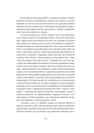 De acordo com Sant’Anna (2007), a estrutura da paródia se fundamenta nos conceitos de dialogismo e de desvio em relação a um texto
formador, no caso as cenas da telenovela Passione, que pode produzir
diferentes tipos de variantes que se distinguem na proporção em que se
afastam do texto original. Ou seja, quanto mais o “segredo” é parodiado,
mais o texto fica distante do original.
O texto parodiado deve manter relação com o texto parodiante
sem, contudo, tornar-se uma cópia deste último. No caso do vídeo analisado, alguns trechos da telenovela Passione são utilizados na paródia
para estabelecer a relação entre os textos. Essa relação de complementaridade demanda um conhecimento genérico, pois, como afirma Scolari
(2011), na produção da paródia audiovisual, não basta saber editar um
vídeo; é necessário conhecer a fundo cada momento para identificar as
cenas-chave e dominar a linguagem audiovisual para dar sentido ao
conjunto. Dessa forma, o efeito paródico no texto audiovisual – aliás,
como em qualquer outro tipo de texto – demanda um savoir-faire que
vai além dos conhecimentos dos dispositivos técnicos, demanda um conhecimento acerca dos gêneros textuais e discursivos. De acordo com esse
autor, algumas paródias são produzidas a partir de duas perspectivas
opostas: com uma atitude analítica e respeitosa se aproxima de sua obra
preferida que acaba gerando recapitulações e sincronizações, ou quando
a obra é desmontada e “remixada” com outra produção para criar novas
interpretações. Há, ainda segundo ele, a paródia que se caracteriza pela
criação de finais alternativos. Nos dois exemplos de textos parodiantes
analisados, temos a ocorrência dessas modalidades de criação paródica.
No primeiro deles, “Segredo do Gerson REVELADO”, ocorre a “remixagem” e colocação em pauta de elementos “personagens” alheios à
trama da telenovela. Na segunda paródia, “Segredo de Gerson”, há a
apresentação de finais alternativos que introduzem elementos de humor, principalmente a partir do discurso verbal.
A paródia, como a vê Bakhtin, contém um discurso híbrido no
qual se cruzam dois estilos, dois pensamentos, dois sujeitos do discurso
que dialogam a partir de seus pontos de vista sobre determinado assunto.
Podemos perceber que as paródias aqui analisadas dialogam com a

290

 