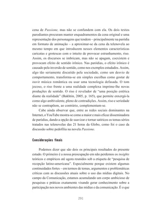 cena de Passione, mas não se confundem com ela. Os dois textos
parodiantes procuram manter enquadramentos da cena original e uma
representação dos personagens que tendem – principalmente na paródia
em formato de animação – a aproximar-se da cena da telenovela ao
mesmo tempo em que introduzem nesses elementos características
caricatas e grotescas com o intuito de provocar estranhamento, riso.
Assim, os discursos se imbricam, mas não se apagam, coexistem e
provocam efeito de sentido irônico. Nas paródias, o efeito irônico é
causado pela inversão de sentido, como nos exemplos estudados. Assim,
algo tão seriamente discutido pela sociedade, como um desvio de
comportamento, transforma-se em simples escolhas como gostar de
ouvir música romântica ou usar uma tecnologia defasada. O tom
jocoso, o riso frente a uma realidade complexa imprime-lhe novas
produções de sentido. O riso é revelador de “uma posição estética
diante da realidade” (Bakhtin, 2005, p. 165), que permite enxergá-la
como algo ambivalente, pleno de contradições. Assim, riso e seriedade
não se contrapõem, ao contrário, complementam-se.
Cabe ainda observar que, entre as redes sociais dominantes na
Internet, o YouTube mostra-se como a maior e mais eficaz disseminadora
de paródias, dando a opção de suavizar e tornar satíricos os temas sérios
tratados nas telenovelas das 21 horas da Globo, como foi o caso da
discussão sobre pedofilia na novela Passione.

Considerações finais
Podemos dizer que são dois os principais resultados do presente
estudo. O primeiro é a nossa preocupação em não perdemos os insights
teóricos e empíricos até agora reunidos sob a etiqueta de “pesquisa de
recepção latino-americana”. Especialmente porque existem algumas
continuidades fortes – em termos de temas, argumentos e problemáticas
críticas com as discussões atuais sobre o uso das mídias digitais. No
campo da Comunicação, estamos acumulando um corpo ambicioso de
pesquisas e práticas exatamente visando gerar conhecimento sobre a
participação nos novos ambientes das mídias e da comunicação. É o que
291

 