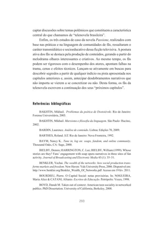 captar discussões sobre temas polêmicos que constituem a característica
central do que chamamos de “telenovela brasileira”.
Enfim, os três estudos de caso da novela Passione, realizados com
base nas práticas e na linguagem de comunidades de fãs, ressaltaram o
caráter transmidiático e socioeducativo dessa ficção televisiva. A postura
ativa dos fãs se destaca pela produção de conteúdos, gerando a partir do
melodrama olhares interessantes e criativos. Ao mesmo tempo, os fãs
podem ser rigorosos com o desempenho dos atores, apontam falhas na
trama, cenas e efeitos técnicos. Lançam-se ativamente em buscas para
descobrir segredos a partir de qualquer indício ou pista apresentada nos
capítulos anteriores e, assim, antecipar desdobramentos narrativos que
não importa se vierem a se concretizar ou não. Desta forma, os fãs da
telenovela escrevem a continuação dos seus “próximos capítulos”.

Referências bibliográficas
BAKHTIN, Mikhail. Problemas da poética de Dostoiévski. Rio de Janeiro:
Forense Universitária, 2005.
BAKHTIN, Mikhail. Marxismo e filosofia da linguagem. São Paulo: Hucitec,
2002.
BARDIN, Laurence. Análise de conteúdo. Lisboa: Edições 70, 2009.
BARTHES, Roland. S/Z. Rio de Janeiro: Nova Fronteira, 1992.
BAYM, Nancy K.. Tune in, log on: soaps, fandom, and online community.
Thousand Oaks, CA: Sage, 2000.
BIELBY, Dennis; HARRINGTON, C. Lee; BIELBY, William (1999). Whose
stories are they? Fans’ engagement with soap opera narratives in three sites of fan
activity. Journal of Broadcasting and Electronic Media 43 (1): 35–51.
BENKLER, Yochai. The wealth of the networks: how social production transforms markets and freedom. New Haven: Yale University Press, 2006. Disponível em:
http://www.benkler.org/Benkler_Wealth_Of_Networks.pdf Acesso em 19 fev. 2011.
BOURDIEU, Pierre. O Capital Social: notas provisórias. In; NOGUEIRA,
Maria Alice & CATANI, Afranio. Escritos de Educação. Petrópolis: Vozes, 1998.
BOYD, Danah M. Taken out of context: American teen sociality in networked
publics. PhD Dissertation. University of California, Berkeley, 2008.

293

 