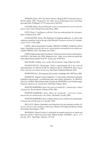 JENKINS, Henry. Why The Matrix Matters. Blog da MIT Technology Review,
06/November 2003. Disponível em: http://www.technologyreview.com/blog/
post.aspx?bid=293&bpid=15779, acesso em 12/06/2011.
LATOUR, Bruno. Reassembling the social: an introduction to actor-networktheory. New York: Oxford University Press, 2005.
LÉVY, Pierre. L´intelligence collective. Pour une anthropologie du cyberspace.
Paris: La Découverte, 1997.
LIVINGSTONE, Sonia. The challenge of changing audiences: or, what is the
audience researcher to do in the age of the Internet? European Journal of Communication 19 (1): 75-86, 2004.
LOPES, Maria Immacolata Vassallo; OROZCO GÓMEZ, Guillermo (2011)
(orgs.). Qualidade na ficção televisiva e a participação transmidiática das audiências.
Anuário OBITEL 2011. São Paulo: Ed. Globo.
LOPES, Maria Immacolata Vassallo de. Telenovela como recurso comunicativo.
MATRIZes, São Paulo, dez 2009. Disponível em: <http://www.matrizes.usp.br/ojs/
index.php/matrizes/article/view/79>. Acesso em: 24/05/2011.
MACHADO, Arlindo. Arte e mídia. Rio de Janeiro: Jorge Zahar Ed, 2010.
MAINGUENEAU, Dominique. Ethos e apresentação de si nos sites de
relacionamento. In: SOUZA-E-SILVA, Maria Cecília P.; POSSENTI, Sírio. (orgs.)
Doze conceitos em análise do discurso. São Paulo: Parábola Editorial, 2010.
MANOVICH, Lev. The language of new media. Cambridge, MA: MIT Press, 2001.
MARQUES, Ângela Cristina Salgueiro. A conversação informal na internet:
condições interacionais e contribuições para uma análise qualitativa. In: BRAGA,
José Luiz; LOPES, Maria Immacolata Vassallo de; MARTINO, Luiz Claudio (orgs).
Pesquisa empírica em comunicação. São Paulo: Paulus, 2010.
MARTÍN-BARBERO, Jesus. Dos meios às mediações: comunicação, cultura
e hegemonia. Rio de Janeiro: Editora UFRJ, 2001.
MARTÍN-BARBERO, Jesús. Ofício de cartógrafo – travessias latinoamericanas da comunicação e da cultura. São Paulo: Loyola, 2004.
MARTÍN-BARBERO, Jesús. Cidade virtual: novos cenários da comunicação.
Comunicação & Educação n.11, jan/abr, 1998.
MELUCCI, Alberto. Identidad y movilización en los movimientos sociales. In:
Acción colectiva, vida cotidiana y democracia. México: El Colégio de México, Centro
de Estudios Sociológicos, 1999.
MUNGIOLI, Maria Cristina A construção de mundos possíveis se tornou um
processo coletivo. Entrevista com Carlos Alberto Scolari. MATRIZes. ano 4 – nº 2
jan./jun. 2011 - São Paulo - Brasil p. 127-136.

295

 