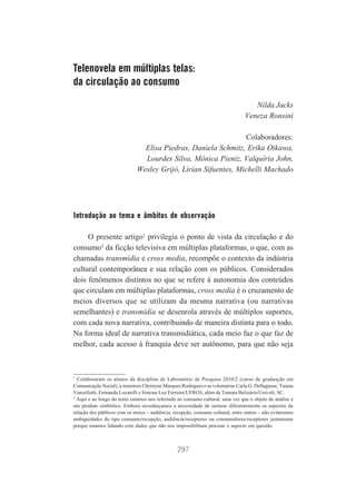 Telenovela em múltiplas telas:
da circulação ao consumo
Nilda Jacks
Veneza Ronsini
Colaboradores:
Elisa Piedras, Daniela Schmitz, Erika Oikawa,
Lourdes Silva, Mônica Pieniz, Valquíria John,
Wesley Grijó, Lírian Sifuentes, Michelli Machado

Introdução ao tema e âmbitos de observação
O presente artigo1 privilegia o ponto de vista da circulação e do
consumo2 da ficção televisiva em múltiplas plataformas, o que, com as
chamadas transmídia e cross media, recompõe o contexto da indústria
cultural contemporânea e sua relação com os públicos. Considerados
dois fenômenos distintos no que se refere à autonomia dos conteúdos
que circulam em múltiplas plataformas, cross media é o cruzamento de
meios diversos que se utilizam da mesma narrativa (ou narrativas
semelhantes) e transmídia se desenrola através de múltiplos suportes,
com cada nova narrativa, contribuindo de maneira distinta para o todo.
Na forma ideal de narrativa transmidiática, cada meio faz o que faz de
melhor, cada acesso à franquia deve ser autônomo, para que não seja

1
Colaboraram os alunos da disciplina de Laboratório de Pesquisa 2010/2 (curso de graduação em
Comunicação Social), a monitora Christyne Marques Rodrigues e as voluntárias Carla G. Dellagnese, Taiana
Vanzellotti, Fernanda Locatelli e Simone Luz Ferreira/UFRGS, além de Tamara Belizário/Univali, SC.
2
Aqui e ao longo do texto estamos nos referindo ao consumo cultural, uma vez que o objeto de análise é
um produto simbólico. Embora reconheçamos a necessidade de nomear diferentemente os aspectos da
relação dos públicos com os meios – audiência, recepção, consumo cultural, entre outros – não evitaremos
ambiguidades do tipo consumo/recepção, audiência/receptores ou consumidores/receptores justamente
porque estamos lidando com dados que não nos impossibilitam precisar o aspecto em questão.

297

 