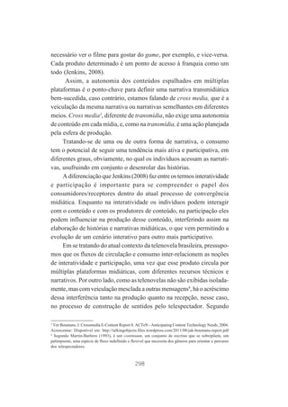 necessário ver o filme para gostar do game, por exemplo, e vice-versa.
Cada produto determinado é um ponto de acesso à franquia como um
todo (Jenkins, 2008).
Assim, a autonomia dos conteúdos espalhados em múltiplas
plataformas é o ponto-chave para definir uma narrativa transmidiática
bem-sucedida, caso contrário, estamos falando de cross media, que é a
veiculação da mesma narrativa ou narrativas semelhantes em diferentes
meios. Cross media3, diferente de transmídia, não exige uma autonomia
de conteúdo em cada mídia, e, como na transmídia, é uma ação planejada
pela esfera de produção.
Tratando-se de uma ou de outra forma de narrativa, o consumo
tem o potencial de seguir uma tendência mais ativa e participativa, em
diferentes graus, obviamente, no qual os indivíduos acessam as narrativas, usufruindo em conjunto o desenrolar das histórias.
A diferenciação que Jenkins (2008) faz entre os termos interatividade
e participação é importante para se compreender o papel dos
consumidores/receptores dentro do atual processo de convergência
midiática. Enquanto na interatividade os indivíduos podem interagir
com o conteúdo e com os produtores de conteúdo, na participação eles
podem influenciar na produção desse conteúdo, interferindo assim na
elaboração de histórias e narrativas midiáticas, o que vem permitindo a
evolução de um cenário interativo para outro mais participativo.
Em se tratando do atual contexto da telenovela brasileira, pressupomos que os fluxos de circulação e consumo inter-relacionem as noções
de interatividade e participação, uma vez que esse produto circula por
múltiplas plataformas midiáticas, com diferentes recursos técnicos e
narrativos. Por outro lado, como as telenovelas não são exibidas isoladamente, mas com veiculação mesclada a outras mensagens4, há o acréscimo
dessa interferência tanto na produção quanto na recepção, nesse caso,
no processo de construção de sentidos pelo telespectador. Segundo
3

Ver Boumans, J. Crossmedia E-Content Report 8. ACTeN - Anticipating Content Technology Needs, 2004.
Acrescentar: Disponível em: http://talkingobjects.files.wordpress.com/2011/08/jak-boumans-report.pdf
4
Segundo Martín-Barbero (1993), é um continuum, um conjunto de escritas que se sobrepõem, um
palimpsesto, uma espécie de fluxo indefinido e flexível que necessita dos gêneros para orientar o percurso
dos telespectadores.

298

 