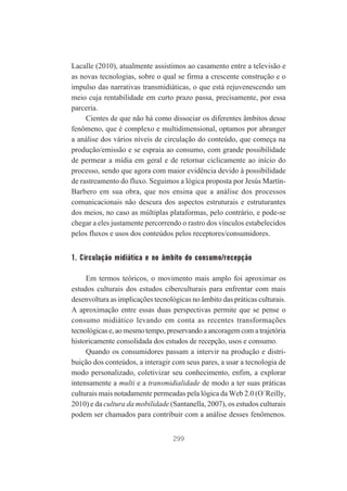 Lacalle (2010), atualmente assistimos ao casamento entre a televisão e
as novas tecnologias, sobre o qual se firma a crescente construção e o
impulso das narrativas transmidiáticas, o que está rejuvenescendo um
meio cuja rentabilidade em curto prazo passa, precisamente, por essa
parceria.
Cientes de que não há como dissociar os diferentes âmbitos desse
fenômeno, que é complexo e multidimensional, optamos por abranger
a análise dos vários níveis de circulação do conteúdo, que começa na
produção/emissão e se espraia ao consumo, com grande possibilidade
de permear a mídia em geral e de retornar ciclicamente ao início do
processo, sendo que agora com maior evidência devido à possibilidade
de rastreamento do fluxo. Seguimos a lógica proposta por Jesús MartínBarbero em sua obra, que nos ensina que a análise dos processos
comunicacionais não descura dos aspectos estruturais e estruturantes
dos meios, no caso as múltiplas plataformas, pelo contrário, e pode-se
chegar a eles justamente percorrendo o rastro dos vínculos estabelecidos
pelos fluxos e usos dos conteúdos pelos receptores/consumidores.

1. Circulação midiática e no âmbito do consumo/recepção
Em termos teóricos, o movimento mais amplo foi aproximar os
estudos culturais dos estudos ciberculturais para enfrentar com mais
desenvoltura as implicações tecnológicas no âmbito das práticas culturais.
A aproximação entre essas duas perspectivas permite que se pense o
consumo midiático levando em conta as recentes transformações
tecnológicas e, ao mesmo tempo, preservando a ancoragem com a trajetória
historicamente consolidada dos estudos de recepção, usos e consumo.
Quando os consumidores passam a intervir na produção e distribuição dos conteúdos, a interagir com seus pares, a usar a tecnologia de
modo personalizado, coletivizar seu conhecimento, enfim, a explorar
intensamente a multi e a transmidialidade de modo a ter suas práticas
culturais mais notadamente permeadas pela lógica da Web 2.0 (O´Reilly,
2010) e da cultura da mobilidade (Santanella, 2007), os estudos culturais
podem ser chamados para contribuir com a análise desses fenômenos.
299

 