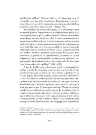 barulhentos e públicos” (Jenkins, 2008, p. 45). Assim, por parte do
consumidor5, que agora tem novas formas de participação, “a compreensão obtida por meio de diversas mídias sustenta uma profundidade de
experiência que motiva mais consumo” (Ibid., p. 135).
Nesse contexto de “cultura participativa”, a esfera correspondente
aos fãs tem ganhado importância para a compreensão do processo de
convergência, já que, segundo Jenkins (2008), os fãs são os consumidores
mais valiosos para a indústria, pois, além de serem extremamente fiéis
aos produtos midiáticos de sua preferência, prestam mais atenção aos
anúncios, tendem a comprar mais e, principalmente, são mais ativamente
envolvidos. Fãs criam sites, blogs, comunidades e fóruns de discussão
na Internet, escrevem narrativas, produzem vídeos e fazem música sobre
seus produtos preferidos. Entretanto, como adverte Jenkins, nada disso
é novidade: “o que mudou foi a visibilidade da cultura dos fãs. A web
proporcionou um poderoso canal de distribuição para a produção cultural amadora. Os amadores têm feito filmes caseiros há décadas; agora
esses filmes estão vindo a público” (2008, p. 181).
A questão dos fãs, como as demais que envolvem a convergência,
implica a noção de circulação, o que nos levou a pensá-la em três
grandes esferas, como já anunciado, aproximando as proposições de
Jenkins daquela dos estudos culturais. Estes últimos nos permitem vêla tanto no âmbito da produção quanto do consumo, embora os principais modelos apresentados por seus teóricos a concebam como mais
identificada com o âmbito da produção, como parte do processo de
troca, que, por sua vez, é visto em sua totalidade. No caso de pensar a
circulação no âmbito do consumo, trata-se de identificar como os
receptores/consumidores relacionam-se com os conteúdos midiáticos,
aqui a telenovela, através dos fluxos que emanam ora de um simples
redirecionamento que faz expandir a circulação dos conteúdos para
outras plataformas e consumidores, ora das apropriações propriamente

5
Para Tapscott e Williams (2007, p. 69), grande parte desses consumidores faz parte da Geração Net, nascida
entre 1977 e 1996, a primeira a crescer na era digital. Esses consumidores, mais participativos em novas e
diferentes lógicas, são chamados de prosumers, um neologismo formado pelas palavras inglesas producer
(produtor) e consumer (consumidor).

301

 