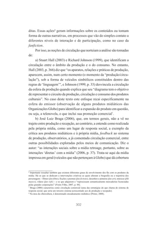 ditas. Essas ações6 geram informações sobre os conteúdos ou tomam
forma de outras narrativas, em processos que vão do simples contato a
diferentes níveis de interação e de participação, como no caso da
fanfiction.
Por isso, as noções de circulação que norteiam a análise são tomadas
de:
a) Stuart Hall (2003) e Richard Johnson (1999), que identificam a
circulação entre o âmbito da produção e o do consumo. No entanto,
Hall (2003, p. 366) diz que “os aparatos, relações e práticas de produção,
aparecem, assim, num certo momento (o momento da “produção/circulação”), sob a forma de veículos simbólicos constituídos dentro das
regras de ‘linguagem’”, e Johnson (1999, p. 33) desvincula a circulação
da esfera da produção quando explica que seu “diagrama tem o objetivo
de representar o circuito da produção, circulação e consumo dos produtos
culturais”. No caso deste texto este enfoque recai especificamente na
esfera do emissor (observação de alguns produtos midiáticos das
Organizações Globo) para identificar a expansão do produto em questão,
ou seja, a telenovela, o que inclui sua promoção comercial7.
b) José Luiz Braga (2006), que, em termos gerais, não a vê no
trajeto entre produção e recepção, ao contrário, a entende como realizada
pela própria mídia, como um lugar de resposta social, a exemplo da
crítica aos produtos midiáticos e à própria mídia, feedback ao sistema
de produção, observatórios, a já comentada circulação comercial, entre
outras possibilidades exploradas pelos meios de comunicação. Diz o
autor: “as interações sociais sobre a mídia retroage, portanto, sobre as
interações ‘diretas’ com a mídia” (2006, p. 37). Trata-se aqui da mídia
impressa em geral (veículos que não pertençam à Globo) que dá cobertura

6

Importante ressaltar também que existem diferentes graus de envolvimento dos fãs com os produtos da
mídia. Há os que se dedicam a intervenções criativas as quais alteram a biografia ou a trajetória dos
personagens – filmes (fan films), ficções e poemas (fan fictions), desenhos e pinturas (fan art), músicas (filk
musics), vídeos (fan vids) – e os que adquirem e “reprocessam semanticamente mercadorias licenciadas
pelas grandes corporações” (Freire Filho, 2007, p. 84).
7
Braga (2006) caracteriza como circulação comercial (uma das estratégias do que chama de sistema de
resposta social, que seria um terceiro sistema acrescentado aos de produção e recepção).
8
Na área da cibercultura, é denominado encadeamento midiático (Primo, 2008).

302

 