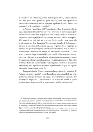 à veiculação da telenovela, como matéria jornalística, crítica cultural
etc. Em geral não é planejada pelo emissor, mas tem repercussão
espontânea em outros veículos, atingindo o público de outra forma8, em
uma espécie de circulação expandida9.
c) Antonio Fausto Neto (2009) aponta para o fato de que a circulação
deixa de ser um elemento “invisível” no processo de comunicação para
ser instituída como um dispositivo com claros níveis de evidência,
organizando novas possibilidades de interação entre a mídia e a recepção.
Ele identifica a trajetória do conceito de circulação como nomeada
teoricamente no final da década 70, associada à noção de defasagem, e
diz que a expectativa abducional desloca-se para o front empírico na
medida em que a circulação é tomada como referência para examinar a
natureza dos vínculos entre produtores e receptores midiáticos10. Tratase da expansão do produto midiático através de diferentes plataformas,
processo efetivado pela participação ativa dos consumidores/receptores
(respectivamente perseguindo e criando conteúdos por meio de diferentes
sistemas de mídia e construindo ou navegando nos fluxos midiáticos
existentes), uma espécie de “recepção especializada”, o que, em alguma
dimensão, é constituído pelos fãs.
Essa participação dos receptores também está sendo nomeada de
“virada ou turno espacial” e está baseada na sua capacidade de criar
contextos culturais próprios, espécie de novos territórios formados por
audiências engajadas. Outra maneira de nomeá-la, ainda, é como
audiências resistentes e críticas, assim como audiências em redes11.

9
Para Braga (2006), entretanto, a circulação está em todos os lugares, citando como exemplo os comentários ao sairmos do cinema. A circulação dá-se, segundo ele, porque, por alguma razão, algumas pessoas
demonstram um interesse que ultrapassa o que a mídia mostra.
10
O sistema de resposta de Braga é visto por Fausto Neto como um dos vários expedientes da mídia em busca
de transformar o receptor em coprodutor, uma das consequências do processo de convergência midiática
que nos propomos a explorar empiricamente neste texto.
11
Em sua súmula, o Grupo de Trabalho Audiences/IAMCR (The International Association for Media and
Communication Research) ainda propõe o estudo das “audiências passivas” e “indiferentes” aos fenômenos
midiáticos, dando a estes pouca importância em suas vidas diárias.

303

 