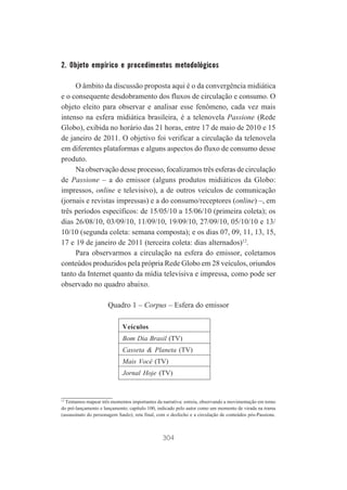 2. Objeto empírico e procedimentos metodológicos
O âmbito da discussão proposta aqui é o da convergência midiática
e o consequente desdobramento dos fluxos de circulação e consumo. O
objeto eleito para observar e analisar esse fenômeno, cada vez mais
intenso na esfera midiática brasileira, é a telenovela Passione (Rede
Globo), exibida no horário das 21 horas, entre 17 de maio de 2010 e 15
de janeiro de 2011. O objetivo foi verificar a circulação da telenovela
em diferentes plataformas e alguns aspectos do fluxo de consumo desse
produto.
Na observação desse processo, focalizamos três esferas de circulação
de Passione – a do emissor (alguns produtos midiáticos da Globo:
impressos, online e televisivo), a de outros veículos de comunicação
(jornais e revistas impressas) e a do consumo/receptores (online) –, em
três períodos específicos: de 15/05/10 a 15/06/10 (primeira coleta); os
dias 26/08/10, 03/09/10, 11/09/10, 19/09/10, 27/09/10, 05/10/10 e 13/
10/10 (segunda coleta: semana composta); e os dias 07, 09, 11, 13, 15,
17 e 19 de janeiro de 2011 (terceira coleta: dias alternados)12.
Para observarmos a circulação na esfera do emissor, coletamos
conteúdos produzidos pela própria Rede Globo em 28 veículos, oriundos
tanto da Internet quanto da mídia televisiva e impressa, como pode ser
observado no quadro abaixo.
Quadro 1 – Corpus – Esfera do emissor
Veículos
Bom Dia Brasil (TV)
Casseta & Planeta (TV)
Mais Você (TV)
Jornal Hoje (TV)

12
Tentamos mapear três momentos importantes da narrativa: estreia, observando a movimentação em torno
do pré-lançamento e lançamento; capítulo 100, indicado pelo autor como um momento de virada na trama
(assassinato do personagem Saulo); reta final, com o desfecho e a circulação de conteúdos pós-Passione.

304

 