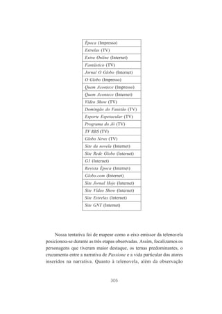 Época (Impresso)
Estrelas (TV)
Extra Online (Internet)
Fantástico (TV)
Jornal O Globo (Internet)
O Globo (Impresso)
Quem Acontece (Impresso)
Quem Acontece (Internet)
Vídeo Show (TV)
Domingão do Faustão (TV)
Esporte Espetacular (TV)
Programa do Jô (TV)
TV RBS (TV)
Globo News (TV)
Site da novela (Internet)
Site Rede Globo (Internet)
G1 (Internet)
Revista Época (Internet)
Globo.com (Internet)
Site Jornal Hoje (Internet)
Site Vídeo Show (Internet)
Site Estrelas (Internet)
Site GNT (Internet)

Nossa tentativa foi de mapear como o eixo emissor da telenovela
posicionou-se durante as três etapas observadas. Assim, focalizamos os
personagens que tiveram maior destaque, os temas predominantes, o
cruzamento entre a narrativa de Passione e a vida particular dos atores
inseridos na narrativa. Quanto à telenovela, além da observação

305

 