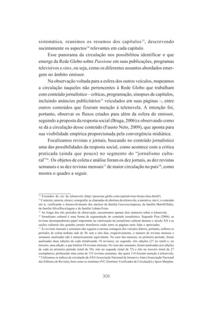 sistemática, reunimos os resumos dos capítulos 13, descrevendo
sucintamente os aspectos14 relevantes em cada capítulo.
Esse panorama da circulação nos possibilitou identificar o que
emerge da Rede Globo sobre Passione em suas publicações, programas
televisivos e sites, ou seja, como os diferentes assuntos abordados emergem no âmbito emissor.
Na observação voltada para a esfera dos outros veículos, mapeamos
a circulação naqueles não pertencentes à Rede Globo que trabalham
com conteúdo jornalístico – críticas, programação, sinopses de capítulos,
incluindo anúncios publicitários15 veiculados em suas páginas –, entre
outros conteúdos que fizeram menção à telenovela. A intenção foi,
portanto, observar os fluxos criados para além da esfera do emissor,
seguindo a proposta da resposta social (Braga, 2006) e observando como
se dá a circulação desse conteúdo (Fausto Neto, 2009), que aponta para
sua visibilidade empírica proporcionada pela convergência midiática.
Focalizamos revistas e jornais, buscando no conteúdo jornalístico
uma das possibilidades da resposta social, como acontece com a crítica
praticada (ainda que pouco) no segmento do “jornalismo cultural”16. Os objetos de coleta e análise foram os dez jornais, as dez revistas
semanais e as dez revistas mensais17 de maior circulação no país18, como
mostra o quadro a seguir.

13

Extraídos do site da telenovela (http://passione.globo.com/capitulo/toto-beija-clara.html#).
Contexto; autoria; elenco; cenografia; as chamadas de abertura da telenovela; a narrativa, isto é, o conteúdo
em si, verificando o desenvolvimento dos núcleos da família Gouveia/empresa, da família Matolli/Itália,
da família Silva/Reciclagem e da família Lobato/Feira.
15
Ao longo dos três períodos de observação, encontramos apenas dois anúncios sobre a telenovela.
16
Jornalismo cultural é uma forma de segmentação do conteúdo jornalístico. Segundo Piza (2004), as
revistas desempenharam papel importante na valorização do jornalismo cultural durante o século XX e as
seções culturais dos grandes jornais brasileiros estão entre as páginas mais lidas e apreciadas.
17
As revistas mensais e semanais não seguem a mesma contagem dos veículos diários, portanto, embora os
períodos de coleta tenham sido de 30, sete e oito dias, respectivamente, o número de revistas mensais e
semanais analisadas não é numericamente equivalente. No caso das mensais, no primeiro período, foram
analisadas duas edições de cada (totalizando 18 revistas), no segundo, três edições (27 no total) e, no
terceiro, uma edição, o que totaliza 54 revistas mensais. No caso das semanais, foram analisadas seis edições
de cada no primeiro período (total de 54), oito no segundo (total de 72) e três no terceiro (total de 27
exemplares), perfazendo uma soma de 153 revistas semanais, das quais 114 fizeram menção à telenovela.
18
Utilizamos os índices de circulação da ANJ (Associação Nacional de Jornais) e Aner (Associação Nacional
dos Editores de Revista), bem como os institutos IVC (Instituto Verificador de Circulação) e Ipsos Marplan.
14

306

 