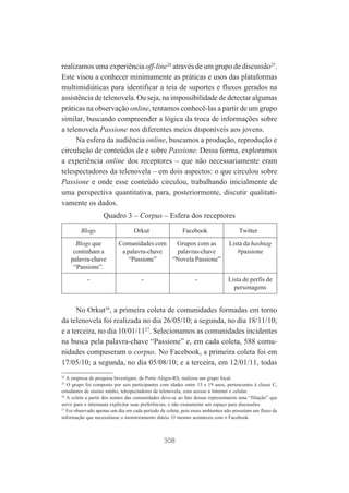 realizamos uma experiência off-line24 através de um grupo de discussão25.
Este visou a conhecer minimamente as práticas e usos das plataformas
multimidiáticas para identificar a teia de suportes e fluxos gerados na
assistência de telenovela. Ou seja, na impossibilidade de detectar algumas
práticas na observação online, tentamos conhecê-las a partir de um grupo
similar, buscando compreender a lógica da troca de informações sobre
a telenovela Passione nos diferentes meios disponíveis aos jovens.
Na esfera da audiência online, buscamos a produção, reprodução e
circulação de conteúdos de e sobre Passione. Dessa forma, exploramos
a experiência online dos receptores – que não necessariamente eram
telespectadores da telenovela – em dois aspectos: o que circulou sobre
Passione e onde esse conteúdo circulou, trabalhando inicialmente de
uma perspectiva quantitativa, para, posteriormente, discutir qualitativamente os dados.
Quadro 3 – Corpus – Esfera dos receptores
Blogs
Blogs que
continham a
palavra-chave
“Passione”.
-

Orkut

Facebook

Comunidades com
Grupos com as
a palavra-chave
palavras-chave
“Passione”
“Novela Passione”
-

-

Twitter
Lista da hashtag
#passione

Lista de perfis de
personagens

No Orkut26, a primeira coleta de comunidades formadas em torno
da telenovela foi realizada no dia 26/05/10; a segunda, no dia 18/11/10;
e a terceira, no dia 10/01/1127. Selecionamos as comunidades incidentes
na busca pela palavra-chave “Passione” e, em cada coleta, 588 comunidades compuseram o corpus. No Facebook, a primeira coleta foi em
17/05/10; a segunda, no dia 05/08/10; e a terceira, em 12/01/11, todas
24

A empresa de pesquisa Investigare, de Porto Alegre-RS, realizou um grupo focal.
O grupo foi composto por seis participantes com idades entre 15 e 19 anos, pertencentes à classe C,
estudantes de ensino médio, telespectadores de telenovela, com acesso à Internet e celular.
26
A coleta a partir dos nomes das comunidades deve-se ao fato dessas representarem uma “filiação” que
serve para o internauta explicitar suas preferências, e não exatamente um espaço para discussões.
27
Foi observado apenas um dia em cada período de coleta, pois esses ambientes não possuíam um fluxo de
informação que necessitasse o monitoramento diário. O mesmo aconteceu com o Facebook.
25

308

 
