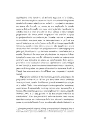 reconheceria como narrativo, um teorema. Seja qual for o teorema,
temos a transformação de um estado inicial não demonstrado para um
estado final demonstrado. O sentido atribuído a esse tipo de texto, como
em outros, não depende, no entanto, de uma exploração do próprio
percurso de transformação, pois o que importa, de fato, é evidenciar os
estados inicial e final. Quando um texto enfoca a transformação
propriamente dita temos, então, um percurso que explicita as ações
(etapas) envolvidas na transformação. Em todos os textos há, portanto,
narratividade, mas nem todos os textos constroem, a partir de sua
narratividade, uma narrativa (ou narração). Os textos que, na produção
ficcional, reconhecemos como narrações são aqueles nos quais
observamos bem claramente um programa narrativo de base (programa
principal), identificando a performance necessária à transformação dos
estados. Na maioria das narrativas, há pelo menos um programa de base
(principal) e, associado a ele, há vários programas de uso ou programas
auxiliares que consistem em etapas da transformação. Estes correspondem às ações secundárias associadas à performance (ação principal
de transformação). As narrativas mais complexas resultam da articulação,
por meio de integrações, interpenetrações e encaixes sucessivos, de vários
PNs de base com seus respectivos PNs de uso, compondo o conjunto
textual.
O programa narrativo de base subsume, portanto, um conjunto de
programas narrativos auxiliares que funcionam como unidades
interdependentes, dotadas de diferentes graus de autonomia em relação
ao principal. Todas essas unidades precisam ser pensadas, no entanto,
como termos de uma relação existente entre as ações que compõem a
história. Desempenham, por isso, uma função narrativa e estas, segundo
Barthes (2008, p. 31-35), podem ser de duas ordens: cardinais ou
catalisadoras10. Uma função cardinal pode ser descrita como um ato
complementar que abre, mantém ou fecha uma alternativa subsequente
para o segmento da história. Logo, possui uma incidência direta sobre a
10
Tributamos a recuperação do pensamento de Roland Barthes neste contexto às discussões no Grupo de
Trabalho TV em Transição, vinculado ao Programa de Pós-graduação em Comunicação da Universidade
Federal de Pernambuco, que, ao longo de 2010, dedicou-se ao estudo da transmidiação, entre outros temas.

30

 