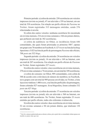 Primeiro período: a) esfera da emissão: 250 ocorrências em veículos
impressos (revista ou jornal), 47 em televisão e 359 na Internet, em um
total de 538 ocorrências. Em relação aos perfis oficiais de Passione no
Twitter, foram registradas 315 mensagens emitidas, sendo 276
relacionadas à novela;
b) esfera dos outros veículos: nenhuma ocorrência foi encontrada
em revistas mensais, 216 em revistas semanais e 166 em jornais diários,
que perfazem um total de 382 ocorrências;
c) esfera da audiência: no Orkut, as incidências foram 646
comunidades, das quais foram priorizadas as primeiras 58837; apenas
um grupo com 70 membros no Facebook; 6.127 tweets na lista da hashtag
#passione e 5.823 na lista de perfis de personagens Passione não oficiais;
708 posts em 552 blogs.
Segundo período: a) esfera da emissão: 24 ocorrências em veículos
impressos (revista ou jornal), 14 em televisão e 169 na Internet, com
um total de 207 ocorrências. Em relação aos perfis oficiais de Passione
no Twitter, foram registrados 227 tweets;
b) esfera dos outros veículos: cinco ocorrências em revistas mensais,
270 em revistas semanais e 74 em jornais, em um total de 349 ocorrências;
c) esfera do consumo: no Orkut, 989 comunidades, com coleta de
588 de acordo com a relevância do número de membros; no Facebook,
nove grupos com um total de 989 pessoas envolvidas; no Twitter, a lista
#passione totalizou 1.400 tweets, e na lista dos perfis fakes de personagens,
foram coletadas 827 mensagens. Já na blogosfera, foram coletados 532
posts em 427 blogs.
Terceiro período: a) esfera da emissão: 37 ocorrências em veículos
impressos (revista ou jornal), três em televisão e 560 na Internet, em
um total de 600 ocorrências. No Twitter, foram registrados 33 tweets
emitidos por perfis oficiais, todos eles referentes à telenovela;
b) esfera dos outros veículos: duas ocorrências em revistas mensais,
52 em revistas semanais e 84 em jornais diários, que totalizam 138
ocorrências;
37

Este foi o número padronizado para as demais coletas, pois a partir daí as comunidades tinham apenas um
membro ou pouco mais que isso.

311

 