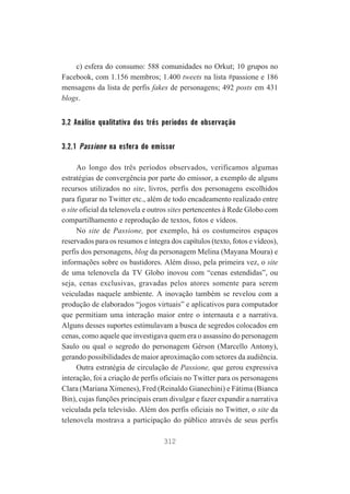 c) esfera do consumo: 588 comunidades no Orkut; 10 grupos no
Facebook, com 1.156 membros; 1.400 tweets na lista #passione e 186
mensagens da lista de perfis fakes de personagens; 492 posts em 431
blogs.

3.2 Análise qualitativa dos três períodos de observação
3.2.1 Passione na esfera do emissor
Ao longo dos três períodos observados, verificamos algumas
estratégias de convergência por parte do emissor, a exemplo de alguns
recursos utilizados no site, livros, perfis dos personagens escolhidos
para figurar no Twitter etc., além de todo encadeamento realizado entre
o site oficial da telenovela e outros sites pertencentes à Rede Globo com
compartilhamento e reprodução de textos, fotos e vídeos.
No site de Passione, por exemplo, há os costumeiros espaços
reservados para os resumos e íntegra dos capítulos (texto, fotos e vídeos),
perfis dos personagens, blog da personagem Melina (Mayana Moura) e
informações sobre os bastidores. Além disso, pela primeira vez, o site
de uma telenovela da TV Globo inovou com “cenas estendidas”, ou
seja, cenas exclusivas, gravadas pelos atores somente para serem
veiculadas naquele ambiente. A inovação também se revelou com a
produção de elaborados “jogos virtuais” e aplicativos para computador
que permitiam uma interação maior entre o internauta e a narrativa.
Alguns desses suportes estimulavam a busca de segredos colocados em
cenas, como aquele que investigava quem era o assassino do personagem
Saulo ou qual o segredo do personagem Gérson (Marcello Antony),
gerando possibilidades de maior aproximação com setores da audiência.
Outra estratégia de circulação de Passione, que gerou expressiva
interação, foi a criação de perfis oficiais no Twitter para os personagens
Clara (Mariana Ximenes), Fred (Reinaldo Gianechini) e Fátima (Bianca
Bin), cujas funções principais eram divulgar e fazer expandir a narrativa
veiculada pela televisão. Além dos perfis oficiais no Twitter, o site da
telenovela mostrava a participação do público através de seus perfis
312

 