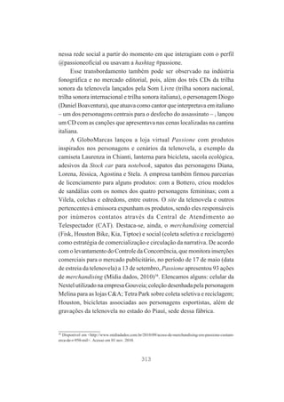 nessa rede social a partir do momento em que interagiam com o perfil
@passioneoficial ou usavam a hashtag #passione.
Esse transbordamento também pode ser observado na indústria
fonográfica e no mercado editorial, pois, além dos três CDs da trilha
sonora da telenovela lançados pela Som Livre (trilha sonora nacional,
trilha sonora internacional e trilha sonora italiana), o personagem Diogo
(Daniel Boaventura), que atuava como cantor que interpretava em italiano
– um dos personagens centrais para o desfecho do assassinato – , lançou
um CD com as canções que apresentava nas cenas localizadas na cantina
italiana.
A GloboMarcas lançou a loja virtual Passione com produtos
inspirados nos personagens e cenários da telenovela, a exemplo da
camiseta Laurenza in Chianti, lanterna para bicicleta, sacola ecológica,
adesivos da Stock car para notebook, sapatos das personagens Diana,
Lorena, Jéssica, Agostina e Stela. A empresa também firmou parcerias
de licenciamento para alguns produtos: com a Bottero, criou modelos
de sandálias com os nomes dos quatro personagens femininas; com a
Vilela, colchas e edredons, entre outros. O site da telenovela e outros
pertencentes à emissora expunham os produtos, sendo eles responsáveis
por inúmeros contatos através da Central de Atendimento ao
Telespectador (CAT). Destaca-se, ainda, o merchandising comercial
(Fisk, Houston Bike, Kia, Tiptoe) e social (coleta seletiva e reciclagem)
como estratégia de comercialização e circulação da narrativa. De acordo
com o levantamento do Controle da Concorrência, que monitora inserções
comerciais para o mercado publicitário, no período de 17 de maio (data
de estreia da telenovela) a 13 de setembro, Passione apresentou 93 ações
de merchandising (Mídia dados, 2010)38. Elencamos alguns: celular da
Nextel utilizado na empresa Gouveia; coleção desenhada pela personagem
Melina para as lojas C&A; Tetra Park sobre coleta seletiva e reciclagem;
Houston, bicicletas associadas aos personagens esportistas, além de
gravações da telenovela no estado do Piauí, sede dessa fábrica.

38

Disponível em <http://www.midiadados.com.br/2010/09/acoes-de-merchandising-em-passione-custamerca-de-r-950-mil>. Acesso em 01 nov. 2010.

313

 