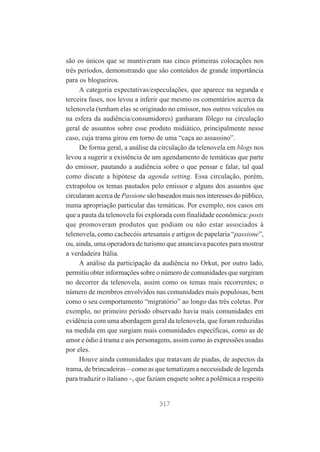 são os únicos que se mantiveram nas cinco primeiras colocações nos
três períodos, demonstrando que são conteúdos de grande importância
para os blogueiros.
A categoria expectativas/especulações, que aparece na segunda e
terceira fases, nos levou a inferir que mesmo os comentários acerca da
telenovela (tenham elas se originado no emissor, nos outros veículos ou
na esfera da audiência/consumidores) ganharam fôlego na circulação
geral de assuntos sobre esse produto midiático, principalmente nesse
caso, cuja trama girou em torno de uma “caça ao assassino”.
De forma geral, a análise da circulação da telenovela em blogs nos
levou a sugerir a existência de um agendamento de temáticas que parte
do emissor, pautando a audiência sobre o que pensar e falar, tal qual
como discute a hipótese da agenda setting. Essa circulação, porém,
extrapolou os temas pautados pelo emissor e alguns dos assuntos que
circularam acerca de Passione são baseados mais nos interesses do público,
numa apropriação particular das temáticas. Por exemplo, nos casos em
que a pauta da telenovela foi explorada com finalidade econômica: posts
que promoveram produtos que podiam ou não estar associados à
telenovela, como cachecóis artesanais e artigos de papelaria “passione”,
ou, ainda, uma operadora de turismo que anunciava pacotes para mostrar
a verdadeira Itália.
A análise da participação da audiência no Orkut, por outro lado,
permitiu obter informações sobre o número de comunidades que surgiram
no decorrer da telenovela, assim como os temas mais recorrentes; o
número de membros envolvidos nas comunidades mais populosas, bem
como o seu comportamento “migratório” ao longo das três coletas. Por
exemplo, no primeiro período observado havia mais comunidades em
evidência com uma abordagem geral da telenovela, que foram reduzidas
na medida em que surgiam mais comunidades específicas, como as de
amor e ódio à trama e aos personagens, assim como às expressões usadas
por eles.
Houve ainda comunidades que tratavam de piadas, de aspectos da
trama, de brincadeiras – como as que tematizam a necessidade de legenda
para traduzir o italiano –, que faziam enquete sobre a polêmica a respeito

317

 