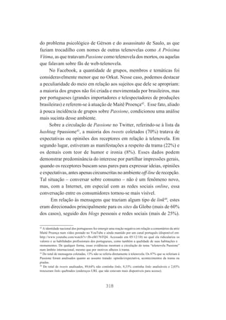 do problema psicológico de Gérson e do assassinato de Saulo, as que
faziam trocadilho com nomes de outras telenovelas como A Próxima
Vítima, as que tratavam Passione como telenovela dos mortos, ou aquelas
que falavam sobre fãs de web-telenovela.
No Facebook, a quantidade de grupos, membros e temáticas foi
consideravelmente menor que no Orkut. Nesse caso, podemos destacar
a peculiaridade do meio em relação aos sujeitos que dele se apropriam:
a maioria dos grupos não foi criada e movimentada por brasileiros, mas
por portugueses (grandes importadores e telespectadores de produções
brasileiras) e referem-se à atuação de Maitê Proença42. Esse fato, aliado
à pouca incidência de grupos sobre Passione, condicionou uma análise
mais sucinta desse ambiente.
Sobre a circulação de Passione no Twitter, referindo-se à lista da
hashtag #passione43, a maioria dos tweets coletados (70%) tratava de
expectativas ou opiniões dos receptores em relação à telenovela. Em
segundo lugar, estiveram as manifestações a respeito da trama (22%) e
os demais com teor de humor e ironia (8%). Esses dados podem
demonstrar predominância do interesse por partilhar impressões gerais,
quando os receptores buscam seus pares para expressar ideias, opiniões
e expectativas, antes apenas circunscritas no ambiente off-line de recepção.
Tal situação – conversar sobre consumo – não é um fenômeno novo,
mas, com a Internet, em especial com as redes sociais online, essa
conversação entre os consumidores tornou-se mais visível.
Em relação às mensagens que traziam algum tipo de link44, estes
eram direcionados principalmente para os sites da Globo (mais de 60%
dos casos), seguido dos blogs pessoais e redes sociais (mais de 25%).
42
A identidade nacional dos portugueses fez emergir uma reação negativa em relação a comentários da atriz
Maitê Proença num vídeo postado no YouTube e ainda mantido por um canal português (disponível em:
http://www.youtube.com/watch?v=Jb-oM17bTQ4. Acessado em 05/12/10) no qual ela ridiculariza os
valores e as habilidades profissionais dos portugueses, como também a qualidade de suas habitações e
monumentos. De qualquer forma, essas evidências mostram a circulação do tema “telenovela Passione”
num âmbito internacional, mesmo que por motivos alheios à trama.
43
Do total de mensagens coletadas, 13% não se referia diretamente à telenovela. Os 87% que se referiam à
Passione foram analisados quanto ao assunto tratado: opinião/expectativa, acontecimentos da trama ou
piadas.
44
Do total de tweets analisados, 89,64% não continha links, 8,33% continha links analisáveis e 2,03%
trouxeram links quebrados (endereços URL que não estavam mais disponíveis para acesso).

318

 