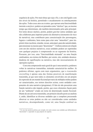 sequência de ações. Por mais tênue que seja o fio, o ato está ligado a um
dos níveis da história, permitindo o encadeamento ou entrelaçamento
das ações. Todos esses atos ou eventos, que operam uma funcionalidade
inerente a um fazer, podem ser pensados como “núcleos” que, ao mesmo
tempo que determinam, são também determinados pela ação principal.
Em torno desses núcleos, porém, podem gravitar outras unidades que
não colaboram para imprimir pontos de alternativa (momentos de risco
da narrativa), mas contribuem para caracterização dos personagens,
lugares e ambientes, bem como para criar uma “atmosfera”, para imprimir ritmo (acelerar, retardar, recuar, antecipar), para dar autenticidade,
para tensionar ou mesmo para “desorientar”11. Embora entrem em relação
com um dos núcleos narrativos, essas unidades podem ser suprimidas
sem qualquer prejuízo à compreensão ou ao segmento da história.
Possuem, por isso, uma “funcionalidade atenuada” ou uma função
catalisadora, nos termos de Barthes, por serem, sim, unidades desencadeadoras de significações na narrativa, mas não necessariamente de
operações (ações).
Com esta compreensão mais geral do que é uma narrativa, podemos
voltar às narrativas transmídias, tentando caracterizá-las melhor. Já
podemos afirmar, agora com mais argumentos, que a transmedia
storytelling é apenas uma das formas possíveis de manifestação
transmídia, já que nem todos os elementos envolvidos em um projeto
de expressão de um mundo ficcional por meio de múltiplas mídias podem
ser caracterizados, nos termos descritos acima, como unidades componentes de uma narrativa (programas). O fato de não possuírem uma
função narrativa não impede, porém, que esses elementos façam parte
de um “ambiente” criado em torno de determinado mundo ficcional.
Diante de um universo transmídia, um primeiro desafio posto ao analista
é, então, identificar as diversas unidades que o compõem procurando
observar se estas podem ou não ser consideradas como unidades
narrativas, desempenhando, como tal, uma função cardinal ou

11

No caso das narrativas policias, por exemplo, são muito comuns essas unidades que deliberadamente
“desorientam” o espectador no jogo proposto de suspeitas.

31

 