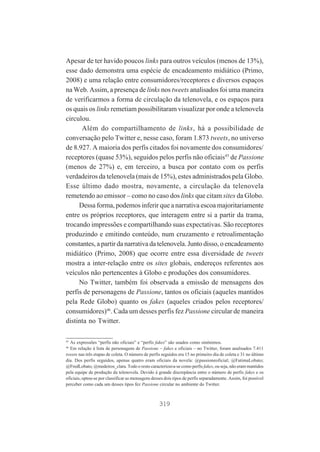 Apesar de ter havido poucos links para outros veículos (menos de 13%),
esse dado demonstra uma espécie de encadeamento midiático (Primo,
2008) e uma relação entre consumidores/receptores e diversos espaços
na Web. Assim, a presença de links nos tweets analisados foi uma maneira
de verificarmos a forma de circulação da telenovela, e os espaços para
os quais os links remetiam possibilitaram visualizar por onde a telenovela
circulou.
Além do compartilhamento de links, há a possibilidade de
conversação pelo Twitter e, nesse caso, foram 1.873 tweets, no universo
de 8.927. A maioria dos perfis citados foi novamente dos consumidores/
receptores (quase 53%), seguidos pelos perfis não oficiais45 de Passione
(menos de 27%) e, em terceiro, a busca por contato com os perfis
verdadeiros da telenovela (mais de 15%), estes administrados pela Globo.
Esse último dado mostra, novamente, a circulação da telenovela
remetendo ao emissor – como no caso dos links que citam sites da Globo.
Dessa forma, podemos inferir que a narrativa escoa majoritariamente
entre os próprios receptores, que interagem entre si a partir da trama,
trocando impressões e compartilhando suas expectativas. São receptores
produzindo e emitindo conteúdo, num cruzamento e retroalimentação
constantes, a partir da narrativa da telenovela. Junto disso, o encadeamento
midiático (Primo, 2008) que ocorre entre essa diversidade de tweets
mostra a inter-relação entre os sites globais, endereços referentes aos
veículos não pertencentes à Globo e produções dos consumidores.
No Twitter, também foi observada a emissão de mensagens dos
perfis de personagens de Passione, tantos os oficiais (aqueles mantidos
pela Rede Globo) quanto os fakes (aqueles criados pelos receptores/
consumidores)46. Cada um desses perfis fez Passione circular de maneira
distinta no Twitter.
45

As expressões “perfis não oficiais” e “perfis fakes” são usados como sinônimos.
Em relação à lista de personagens de Passione – fakes e oficiais – no Twitter, foram analisados 7.411
tweets nas três etapas de coleta. O número de perfis seguidos era 15 no primeiro dia de coleta e 31 no último
dia. Dos perfis seguidos, apenas quatro eram oficiais da novela: @passioneoficial; @FatimaLobato;
@FredLobato; @medeiros_clara. Todo o resto caracterizava-se como perfis fakes, ou seja, não eram mantidos
pela equipe de produção da telenovela. Devido à grande discrepância entre o número de perfis fakes e os
oficiais, optou-se por classificar as mensagens desses dois tipos de perfis separadamente. Assim, foi possível
perceber como cada um desses tipos fez Passione circular no ambiente do Twitter.
46

319

 