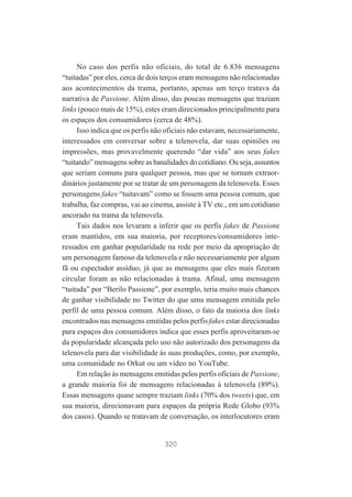 No caso dos perfis não oficiais, do total de 6.836 mensagens
“tuitadas” por eles, cerca de dois terços eram mensagens não relacionadas
aos acontecimentos da trama, portanto, apenas um terço tratava da
narrativa de Passione. Além disso, das poucas mensagens que traziam
links (pouco mais de 15%), estes eram direcionados principalmente para
os espaços dos consumidores (cerca de 48%).
Isso indica que os perfis não oficiais não estavam, necessariamente,
interessados em conversar sobre a telenovela, dar suas opiniões ou
impressões, mas provavelmente querendo “dar vida” aos seus fakes
“tuitando” mensagens sobre as banalidades do cotidiano. Ou seja, assuntos
que seriam comuns para qualquer pessoa, mas que se tornam extraordinários justamente por se tratar de um personagem da telenovela. Esses
personagens fakes “tuitavam” como se fossem uma pessoa comum, que
trabalha, faz compras, vai ao cinema, assiste à TV etc., em um cotidiano
ancorado na trama da telenovela.
Tais dados nos levaram a inferir que os perfis fakes de Passione
eram mantidos, em sua maioria, por receptores/consumidores interessados em ganhar popularidade na rede por meio da apropriação de
um personagem famoso da telenovela e não necessariamente por algum
fã ou espectador assíduo, já que as mensagens que eles mais fizeram
circular foram as não relacionadas à trama. Afinal, uma mensagem
“tuitada” por “Berilo Passione”, por exemplo, teria muito mais chances
de ganhar visibilidade no Twitter do que uma mensagem emitida pelo
perfil de uma pessoa comum. Além disso, o fato da maioria dos links
encontrados nas mensagens emitidas pelos perfis fakes estar direcionadas
para espaços dos consumidores indica que esses perfis aproveitaram-se
da popularidade alcançada pelo uso não autorizado dos personagens da
telenovela para dar visibilidade às suas produções, como, por exemplo,
uma comunidade no Orkut ou um vídeo no YouTube.
Em relação às mensagens emitidas pelos perfis oficiais de Passione,
a grande maioria foi de mensagens relacionadas à telenovela (89%).
Essas mensagens quase sempre traziam links (70% dos tweets) que, em
sua maioria, direcionavam para espaços da própria Rede Globo (93%
dos casos). Quando se tratavam de conversação, os interlocutores eram

320

 