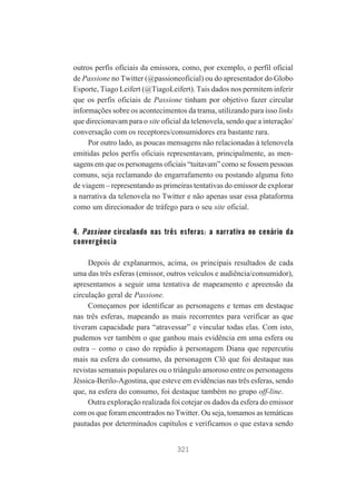 outros perfis oficiais da emissora, como, por exemplo, o perfil oficial
de Passione no Twitter (@passioneoficial) ou do apresentador do Globo
Esporte, Tiago Leifert (@TiagoLeifert). Tais dados nos permitem inferir
que os perfis oficiais de Passione tinham por objetivo fazer circular
informações sobre os acontecimentos da trama, utilizando para isso links
que direcionavam para o site oficial da telenovela, sendo que a interação/
conversação com os receptores/consumidores era bastante rara.
Por outro lado, as poucas mensagens não relacionadas à telenovela
emitidas pelos perfis oficiais representavam, principalmente, as mensagens em que os personagens oficiais “tuitavam” como se fossem pessoas
comuns, seja reclamando do engarrafamento ou postando alguma foto
de viagem – representando as primeiras tentativas do emissor de explorar
a narrativa da telenovela no Twitter e não apenas usar essa plataforma
como um direcionador de tráfego para o seu site oficial.

4. Passione circulando nas três esferas: a narrativa no cenário da
convergência
Depois de explanarmos, acima, os principais resultados de cada
uma das três esferas (emissor, outros veículos e audiência/consumidor),
apresentamos a seguir uma tentativa de mapeamento e apreensão da
circulação geral de Passione.
Começamos por identificar as personagens e temas em destaque
nas três esferas, mapeando as mais recorrentes para verificar as que
tiveram capacidade para “atravessar” e vincular todas elas. Com isto,
pudemos ver também o que ganhou mais evidência em uma esfera ou
outra – como o caso do repúdio à personagem Diana que repercutiu
mais na esfera do consumo, da personagem Clô que foi destaque nas
revistas semanais populares ou o triângulo amoroso entre os personagens
Jéssica-Berilo-Agostina, que esteve em evidências nas três esferas, sendo
que, na esfera do consumo, foi destaque também no grupo off-line.
Outra exploração realizada foi cotejar os dados da esfera do emissor
com os que foram encontrados no Twitter. Ou seja, tomamos as temáticas
pautadas por determinados capítulos e verificamos o que estava sendo
321

 