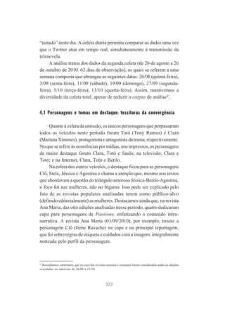 “tuitado” neste dia. A coleta diária permitiu comparar os dados uma vez
que o Twitter atua em tempo real, simultaneamente à transmissão da
telenovela.
A análise tratou dos dados da segunda coleta (de 26 de agosto a 26
de outubro de 2010: 62 dias de observação), os quais se referem a uma
semana composta que abrangeu as seguintes datas: 26/08 (quinta-feira),
3/09 (sexta-feira), 11/09 (sábado), 19/09 (domingo), 27/09 (segundafeira), 5/10 (terça-feira), 13/10 (quarta-feira). Assim, mantivemos a
diversidade da coleta total, apesar de reduzir o corpus de análise47.

4.1 Personagens e temas em destaque: tessituras da convergência
Quanto à esfera da emissão, os únicos personagens que perpassaram
todos os veículos neste período foram Totó (Tony Ramos) e Clara
(Mariana Ximenes), protagonista e antagonista da trama, respectivamente.
No que se refere às ocorrências por mídias, nos impressos, os personagens
de maior destaque foram Clara, Totó e Saulo; na televisão, Clara e
Totó; e na Internet, Clara, Totó e Berilo.
Na esfera dos outros veículos, o destaque ficou para as personagens
Clô, Stela, Jéssica e Agostina e chama a atenção que, mesmo nos textos
que abordavam a questão do triângulo amoroso Jéssica-Berilo-Agostina,
o foco foi nas mulheres, não no bígamo. Isso pode ser explicado pelo
fato de as revistas populares analisadas terem como público-alvo
(definido editorialmente) as mulheres. Destacamos ainda que, na revista
Ana Maria, das oito edições analisadas nesse período, quatro dedicaram
capa para personagens de Passione, enfatizando o conteúdo intranarrativa. A revista Ana Maria (03/09/2010), por exemplo, trouxe a
personagem Clô (Irene Ravache) na capa e na principal reportagem,
que foi sobre regras de etiqueta e cuidados com a imagem, integralmente
norteada pelo perfil da personagem.

47
Ressaltamos, entretanto, que no caso das revistas mensais e semanais foram consideradas todas as edições
veiculadas no intervalo de 26/08 a 13/10.

322

 
