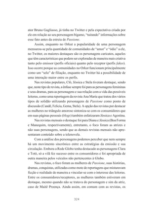 ator Bruno Gagliasso, já tinha no Twitter e pela expectativa criada por
ele em relação ao seu personagem bígamo, “tuitando” informações sobre
esse fato antes da estreia de Passione.
Assim, enquanto no Orkut a popularidade de uma personagem
mensurou-se pela quantidade de comunidades de “amor” e “ódio” a ele,
no Twitter, os maiores destaques são os personagens caricatos, aqueles
que têm características que podem ser exploradas de maneira mais criativa
tanto pelo emissor (perfis oficiais) quanto pelo receptor (perfis fakes).
Isso ocorre porque as comunidades no Orkut funcionam principalmente
como um “selo” de filiação, enquanto no Twitter há a possibilidade de
uma interação maior entre os perfis.
Nas revistas populares, Clô, Jéssica e Stela tiveram destaque, sendo
que, neste tipo de revista, a ênfase sempre foi para as personagens femininas
e seus dramas, para as personagens e sua relação com a vida das possíveis
leitoras, como uma reportagem da revista Ana Maria que tratou dos vários
tipos de solidão utilizando personagens de Passione como ponto de
discussão (Candê, Felicia, Gema, Stela). A opção das revistas por destacar
as mulheres no triângulo amoroso sintoniza-se com os consumidores que
em suas páginas pessoais (blogs) também enfatizaram Jéssica e Agostina.
Nas revistas mensais o destaque foi para Diana e Jéssica (Boa Forma
e Manequim, respectivamente), entretanto, o foco foram as atrizes e
não suas personagens, sendo que as demais revistas mensais não apresentaram conteúdo sobre a telenovela.
Com a análise dos personagens podemos perceber que nem sempre
há um movimento sincrônico entre as estratégias da emissão e sua
circulação. Embora a Rede Globo tenha destacado as personagens Clara
e Totó, só a vilã fez sucesso entre os consumidores e foi apropriada de
outra maneira pelos veículos não pertencentes à Globo.
Nas revistas, o foco foram as mulheres de Passione, suas histórias,
dramas, conquistas, utilizadas como mote de reportagens que misturavam
ficção e realidade de maneira a vincular-se com o interesse das leitoras.
Entre os consumidores/receptores, as mulheres também estiveram em
destaque, mesmo quando não se tratava do personagem e sim da atriz,
caso de Maitê Proença. Ainda assim, em comum com as revistas, os

324

 