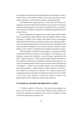 consumidores atribuíram outras representações às personagens, como o
amor à Clara e o ódio à Diana, embora em Passione estivessem caracterizadas para gerar o oposto (vilã e mocinha, respectivamente).
Ao trabalhar com o gênero policial, o autor Silvio de Abreu (e sua
equipe) criou um movimento mais sincrônico com as outras duas esferas,
mantendo os personagens envolvidos em evidência entre os receptores/
consumidores e pautando comentários divulgados principalmente pelos
jornais diários.
Outro exemplo de convergência entre as três esferas trata da relação
entre os personagens Jéssica-Berilo-Agostina (Gabriela Duarte, Bruno
Gagliasso e Leandra Leal). Embora não tenham sido os personagens
mais destacados pelo emissor no período de observação aqui apresentados,
estiveram intensamente presentes nas discussões dos consumidores (em
todos os âmbitos analisados) e nas revistas semanais, mensais e jornais
diários, como se pode ver também pelas temáticas destacadas a seguir.
Intrinsecamente vinculado aos personagens, as temáticas também
constituíram formas de observar a convergência. A da bigamia e a do
triângulo amoroso, por exemplo, tiveram destaque especialmente na
Web – esfera do emissor – através do personagem Berilo, entretanto, as
duas mulheres pertencentes ao triângulo estiveram mais presentes nas
revistas semanais populares (Jéssica) e nas revistas mensais (Boa Forma
e Manequim – Jéssica). O trio também aparece com certa frequência
nos jornais populares – Diário Gaúcho e Super Notícias. Nos blogs, o
trio, também com ênfase nas mulheres, foi o quarto assunto mais
comentado da trama, precedido em ordem decrescente por Clara, Gérson
e Totó. Esse tema, portanto, circulou em todas as esferas, com
predominância para o âmbito do emissor e da audiência.

4.2 Passione em crossmídia: intercâmbio entre as esferas
O Twitter, a partir da #Passione, é um caso de convergência em
que é possível observar a repercussão imediata do que acontece na
narrativa do capítulo em veiculação, uma vez que os receptores enviam
e reenviam impressões em tempo real.
325

 