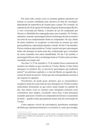 Por outro lado, muitas vezes os assuntos ganham autonomia em
relação ao assunto trabalhado pela narrativa na data de veiculação,
dependendo da importância do assunto para o grupo. Por exemplo, no
capitulo do dia 26 de agosto foi tratada a bigamia do personagem Berilo,
o vício vivenciado por Danilo, o mistério do uso do computador por
Gérson e a fidelidade dos empregados para com os patrões. No Twitter,
entretanto, somente o personagem Gérson foi destaque devido ao mistério
em torno de seu comportamento frente ao computador. Ou seja, diante
de tantas temáticas, os receptores se detiveram no assunto que mais
gerou polêmicas e especulações durante o enredo. No dia 11 de setembro,
Gérson continua repercutindo no Twitter, mesmo sem que o personagem
tenha sido destaque na trama neste dia, evidenciando que a circulação
de certos conteúdos tem maior durabilidade. No dia 5 de outubro, o
personagem Gérson volta a ser destaque tanto no Twitter como na trama,
vinculados em tempo real.
Nos dias 3 e 27 de setembro e 13 de outubro houve autonomia de
assuntos em relação ao que circulou no Twitter: Berilo e Clara foram
destaques no primeiro dia, os prováveis personagens que poderiam
morrer48 nos próximos capítulos e o vício do Danilo, no segundo dia, e
a morte do Saulo no terceiro. Temas que não corresponderam à narrativa
dos respectivos capítulos.
Percebemos, de modo geral, portanto, que os consumidores/
receptores tomavam como tema de suas mensagens no Twitter assuntos
relacionados diretamente ao que estava sendo tratado no capítulo do
dia, mas muitas vezes os assuntos mais intrigantes tornaram esses
comentários mais amplos, circulando vários dias. Como principais
exemplos aparecem o mistério no computador do Gérson e o assassinato
de Saulo – grandes temas que pautaram muitos dias de conversação no
Twitter.
Como aspectos visíveis da convergência, percebemos estratégias
da Globo que exploraram elementos crossmidiáticos, como, por exemplo,
48
No dia 19 de setembro, domingo, o destaque no Twitter foi para os comentários feitos no Domingão do
Faustão sobre os mistérios dos assassinatos, ou seja, mesmo sem a veiculação da telenovela o assunto
esteve em pauta.

326

 