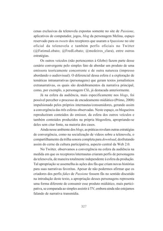cenas exclusivas da telenovela expostas somente no site de Passione,
aplicativos de computador, jogos, blog da personagem Melina, espaço
reservado para os tweets dos receptores que usaram a #passione no site
oficial da telenovela e também perfis oficiais no Twitter
(@FatimaLobato; @FredLobato; @medeiros_clara), entre outras
estratégias.
Os outros veículos (não pertencentes à Globo) fazem parte desse
cenário convergente pelo simples fato de abordar um produto de uma
emissora teoricamente concorrente e de outra natureza (impresso
abordando o audiovisual). O diferencial dessa esfera é a exploração de
temáticas intranarrativas (personagens) que geram textos jornalísticos
extranarrativas, os quais são desdobramentos da narrativa principal,
como, por exemplo, a personagem Clô, já destacada anteriormente.
Já na esfera da audiência, mais especificamente nos blogs, foi
possível perceber o processo de encadeamento midiático (Primo, 2008)
impulsionado pelos próprios internautas/consumidores, gerando assim
a convergência das três esferas observadas. Neste espaço, os blogueiros
reproduziram conteúdos do emissor, da esfera dos outros veículos e
também conteúdos produzidos na própria blogosfera, apropriando-se
deles sem citar fonte, na maioria dos casos.
Ainda nesse ambiente dos blogs, as práticas revelam outras estratégias
de convergência, como na socialização de vídeos sobre a telenovela, o
compartilhamento da trilha sonora completa para download, desfrutando
assim do cerne da cultura participativa, aspecto central da Web 2.0.
No Twitter, observamos a convergência na esfera da audiência na
medida em que os receptores/internautas criaram perfis de personagens
da telenovela, de maneira totalmente independente à esfera da produção.
Tal apropriação se assemelha às ações dos fãs que criam novas histórias
para suas narrativas favoritas. Apesar de não podermos afirmar que os
criadores dos perfis fakes de Passione fossem fãs no sentido discutido
na introdução deste texto, a apropriação desses personagens representa
uma forma diferente de consumir esse produto midiático, mais participativa, se comparada ao simples assistir à TV, embora ainda não estejamos
falando de narrativa transmídia.

327

 