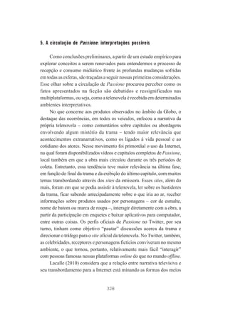 5. A circulação de Passione: interpretações possíveis
Como conclusões preliminares, a partir de um estudo empírico para
explorar conceitos a serem renovados para entendermos o processo de
recepção e consumo midiático frente às profundas mudanças sofridas
em todas as esferas, são traçadas a seguir nossas primeiras considerações.
Esse olhar sobre a circulação de Passione procurou perceber como os
fatos apresentados na ficção são debatidos e ressignificados nas
multiplataformas, ou seja, como a telenovela é recebida em determinados
ambientes interpretativos.
No que concerne aos produtos observados no âmbito da Globo, o
destaque das ocorrências, em todos os veículos, enfocou a narrativa da
própria telenovela – como comentários sobre capítulos ou abordagens
envolvendo algum mistério da trama – tendo maior relevância que
acontecimentos extranarrativos, como os ligados à vida pessoal e ao
cotidiano dos atores. Nesse movimento foi primordial o uso da Internet,
na qual foram disponibilizados vídeos e capítulos completos de Passione,
local também em que a obra mais circulou durante os três períodos de
coleta. Entretanto, essa tendência teve maior relevância na última fase,
em função do final da trama e da exibição do último capítulo, com muitos
temas transbordando através dos sites da emissora. Esses sites, além do
mais, foram em que se podia assistir à telenovela, ler sobre os bastidores
da trama, ficar sabendo antecipadamente sobre o que iria ao ar, receber
informações sobre produtos usados por personagens – cor de esmalte,
nome de batom ou marca de roupa –, interagir diretamente com a obra, a
partir da participação em enquetes e baixar aplicativos para computador,
entre outras coisas. Os perfis oficiais de Passione no Twitter, por seu
turno, tinham como objetivo “pautar” discussões acerca da trama e
direcionar o tráfego para o site oficial da telenovela. No Twitter, também,
as celebridades, receptores e personagens fictícios conviveram no mesmo
ambiente, o que tornou, portanto, relativamente mais fácil “interagir”
com pessoas famosas nessas plataformas online do que no mundo offline.
Lacalle (2010) considera que a relação entre narrativa televisiva e
seu transbordamento para a Internet está minando as formas dos meios

328

 