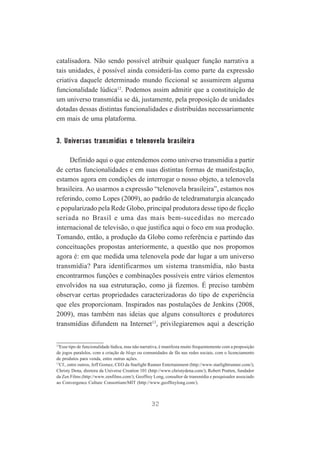 catalisadora. Não sendo possível atribuir qualquer função narrativa a
tais unidades, é possível ainda considerá-las como parte da expressão
criativa daquele determinado mundo ficcional se assumirem alguma
funcionalidade lúdica12. Podemos assim admitir que a constituição de
um universo transmídia se dá, justamente, pela proposição de unidades
dotadas dessas distintas funcionalidades e distribuídas necessariamente
em mais de uma plataforma.

3. Universos transmídias e telenovela brasileira
Definido aqui o que entendemos como universo transmídia a partir
de certas funcionalidades e em suas distintas formas de manifestação,
estamos agora em condições de interrogar o nosso objeto, a telenovela
brasileira. Ao usarmos a expressão “telenovela brasileira”, estamos nos
referindo, como Lopes (2009), ao padrão de teledramaturgia alcançado
e popularizado pela Rede Globo, principal produtora desse tipo de ficção
seriada no Brasil e uma das mais bem-sucedidas no mercado
internacional de televisão, o que justifica aqui o foco em sua produção.
Tomando, então, a produção da Globo como referência e partindo das
conceituações propostas anteriormente, a questão que nos propomos
agora é: em que medida uma telenovela pode dar lugar a um universo
transmídia? Para identificarmos um sistema transmídia, não basta
encontrarmos funções e combinações possíveis entre vários elementos
envolvidos na sua estruturação, como já fizemos. É preciso também
observar certas propriedades caracterizadoras do tipo de experiência
que eles proporcionam. Inspirados nas postulações de Jenkins (2008,
2009), mas também nas ideias que alguns consultores e produtores
transmídias difundem na Internet13, privilegiaremos aqui a descrição
12
Esse tipo de funcionalidade lúdica, mas não narrativa, é manifesta muito frequentemente com a proposição
de jogos paralelos, com a criação de blogs ou comunidades de fãs nas redes sociais, com o licenciamento
de produtos para venda, entre outras ações.
13
Cf., entre outros, Jeff Gomez, CEO da Starlight Runner Entertainment (http://www.starlightrunner.com/);
Christy Dena, diretora da Universe Creation 101 (http://www.christydena.com/); Robert Pratten, fundador
da Zen Films (http://www.zenfilms.com/); Geoffrey Long, consultor de transmídia e pesquisador associado
ao Convergence Culture Consortium/MIT (http://www.geoffreylong.com/).

32

 