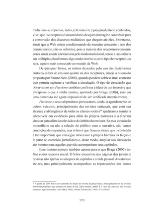 tradicionais (imprensa, rádio, televisão etc.) para produzirem conteúdos,
visto que os receptores/consumidores desejam interagir e contribuir para
a construção dos discursos midiáticos que chegam até eles. Entretanto,
ainda que a Web esteja condicionando de maneira crescente o uso dos
demais meios, não os substitui, pois a maioria dos receptores/consumidores ainda assiste à telenovela pelo modo tradicional, sendo a assistência
em múltiplas plataformas algo ainda restrito a certo tipo de receptor, ou
seja, aquele mais conectado ao mundo da Web.
De qualquer forma, os rastros deixados pelo uso das plataformas
tanto na esfera do emissor quanto na dos receptores, enseja a discussão
proposta por Fausto Neto (2006), quando pondera sobre o atual contexto
que permite capturar e verificar a circulação. O tipo de circulação que
observamos em Passione também confirma a ideia de um interesse que
ultrapassa o que a mídia mostra, apontado por Braga (2006), mas em
uma dimensão até agora impossível de ser verificada materialmente.
Passione e seus subprodutos provocaram, ainda, o agendamento de
outros veículos, principalmente das revistas semanais, que com seu
alcance e abrangência de todas as classes sociais49 ajudaram a manter a
telenovela em evidência para além da própria narrativa e a fizeram
circular para além da televisão e do âmbito do emissor. Se essa circulação
intensificou ou não a relação do público com a narrativa, não temos
condições de responder, mas o fato é que ficou evidente que o conteúdo
é tão importante que consegue atravessar a própria barreira da ficção e
ir parar no conteúdo jornalístico e, deste modo, ampliar sua circulação
até mesmo para aqueles que não acompanham seus capítulos.
Esse mesmo aspecto também aponta para o que Braga (2006) define como resposta social. O leitor encontrou nas páginas dos jornais e
revistas não apenas as sinopses de capítulos e a vida pessoal dos atores e
atrizes, mas principalmente acompanhou as repercussões dos temas

49

A partir de 2004 houve um aumento de títulos de revista de preço baixo, principalmente os de revistas
femininas populares que custam em torno de R$ 2,00 (Amaral, 2006). É o caso de cinco das dez revistas
semanais aqui analisadas: Ana Maria, Malu, Minha Telenovela, Tititi e Viva Mais!

329

 