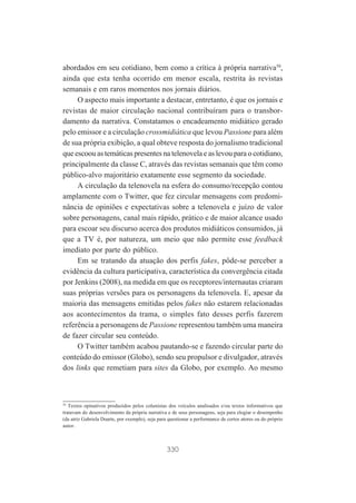 abordados em seu cotidiano, bem como a crítica à própria narrativa50,
ainda que esta tenha ocorrido em menor escala, restrita às revistas
semanais e em raros momentos nos jornais diários.
O aspecto mais importante a destacar, entretanto, é que os jornais e
revistas de maior circulação nacional contribuíram para o transbordamento da narrativa. Constatamos o encadeamento midiático gerado
pelo emissor e a circulação crossmidiática que levou Passione para além
de sua própria exibição, a qual obteve resposta do jornalismo tradicional
que escoou as temáticas presentes na telenovela e as levou para o cotidiano,
principalmente da classe C, através das revistas semanais que têm como
público-alvo majoritário exatamente esse segmento da sociedade.
A circulação da telenovela na esfera do consumo/recepção contou
amplamente com o Twitter, que fez circular mensagens com predominância de opiniões e expectativas sobre a telenovela e juízo de valor
sobre personagens, canal mais rápido, prático e de maior alcance usado
para escoar seu discurso acerca dos produtos midiáticos consumidos, já
que a TV é, por natureza, um meio que não permite esse feedback
imediato por parte do público.
Em se tratando da atuação dos perfis fakes, pôde-se perceber a
evidência da cultura participativa, característica da convergência citada
por Jenkins (2008), na medida em que os receptores/internautas criaram
suas próprias versões para os personagens da telenovela. E, apesar da
maioria das mensagens emitidas pelos fakes não estarem relacionadas
aos acontecimentos da trama, o simples fato desses perfis fazerem
referência a personagens de Passione representou também uma maneira
de fazer circular seu conteúdo.
O Twitter também acabou pautando-se e fazendo circular parte do
conteúdo do emissor (Globo), sendo seu propulsor e divulgador, através
dos links que remetiam para sites da Globo, por exemplo. Ao mesmo

50
Textos opinativos produzidos pelos colunistas dos veículos analisados e/ou textos informativos que
tratavam do desenvolvimento da própria narrativa e de seus personagens, seja para elogiar o desempenho
(da atriz Gabriela Duarte, por exemplo), seja para questionar a performance de certos atores ou do próprio
autor.

330

 