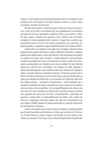 tempo, a conversação se deu majoritariamente entre os receptores, com
tentativas de conversação com perfis famosos oficiais ou fake, numa
circulação constante da narrativa.
De uma forma geral, a análise do que circula nos blogs nos levou a
crer, como já foi dito, na existência de um agendamento de temáticas
por parte do emissor, pautando a audiência sobre o que pensar e falar,
tal qual sugere a hipótese da agenda setting. Porém, essa circulação
extrapola os temas pautados pelo emissor e alguns dos assuntos que
circularam acerca de Passione foram construídos nos referentes do
próprio público, seguindo a lógica identificada por De Certeau (2007).
Ainda sobre as temáticas colocadas em circulação, além de serem
pautadas pela agenda do emissor e pelos referentes do público, também
podem estar obedecendo a “ciclos de interesse” dos internautas em relação
ao assunto em pauta, por exemplo: a moda apareceu como principal
assunto comentado nos blogs em momentos em que o estilo das personagens ainda poderia ser tomado como uma novidade. Na fase final da
telenovela, não há mais “novidades” em relação ao estilo, figurino e
beleza das personagens, o que contribuiu para que o número de postagens
sobre o assunto reduzisse consideravelmente. O mesmo ocorreu com a
oferta da trilha sonora para download em blogs, que foi diminuindo ao
longo da exibição da telenovela, o que poderia ser explicado pelo fato
das trilhas sonoras – nacional e internacional – serem lançadas até a
metade da exibição da trama, fazendo com que o interesse do público
estivesse maior nesses períodos. Já o compartilhamento de vídeos com
cenas de Passione aumentou na última fase, período em que a maioria
dos segredos da trama foi revelado, encaminhando a resolução da
narrativa. Ainda sobre o compartilhamento da trilha e dos vídeos de
Passione, importante citar que ambos são uma das características do
que Jenkins (2008) chama de cultura participativa, aspecto importante
da convergência midiática.
Sobre a circulação nesse contexto da convergência, conforme dados
que foram discutidos anteriormente, os blogs que trataram de Passione
e o Twitter foram os únicos espaços observados em que todas as três
esferas se cruzaram. Nos blogs, isso se deu principalmente na prática de

331

 